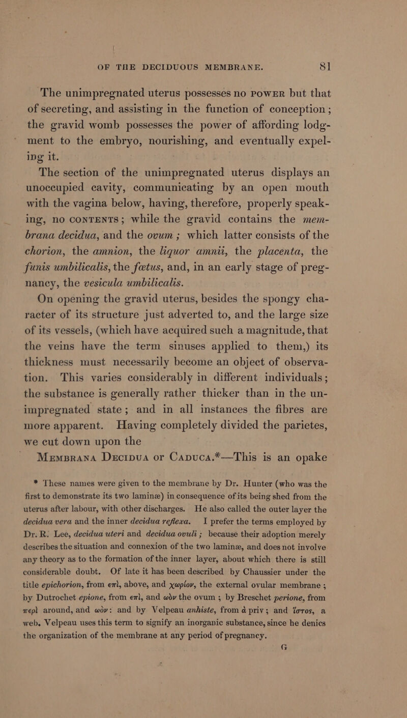 The unimpregnated uterus possesses no PowER but that of secreting, and assisting in the function of conception ; the gravid womb possesses the power of affording lodg- ment to the embryo, nourishing, and eventually expel- ing’ it. | The section of the unimpregnated uterus displays an unoccupied cavity, communicating by an open mouth with the vagina below, having, therefore, properly speak- ing, no conTENTS; while the gravid contains the mem- brana decidua, and the ovum ; which latter consists of the chorion, the amnion, the liquor amnit, the placenta, the funis umbilicalis, the foetus, and, in an early stage of preg- nancy, the vesicula umbilicalis. On opening the gravid uterus, besides the spongy cha- racter of its structure just adverted to, and the large size of its vessels, (which have acquired such a magnitude, that the veins have the term sinuses applied to them,) its thickness must necessarily become an object of observa- tion. This varies considerably in different individuals ; the substance is generally rather thicker than in the un- impregnated state; and in all instances the fibres are more apparent. Having completely divided the parietes, we cut down upon the ~ Memprana Decipua or Capuca.*—This is an opake * These names were given to the membrane by Dr. Hunter (who was the first to demonstrate its two laminz) in consequence of its being shed from the uterus after labour, with other discharges. He also called the outer layer the decidua vera and the inner decidua refiexa. I prefer the terms employed by Dr. R. Lee, decidua uteri and decidua ovuli ; because their adoption merely describes the situation and connexion of the two laminz, and does not involve any theory as to the formation of the inner layer, about which there is still considerable doubt. Of late it has been described by Chaussier under the title epichorion, from em, above, and xwpiov, the external ovular membrane ; by Dutrochet epione, from em, and wdyv the ovum ; by Breschet perione, from mep) around, and woy: and by Velpeau anhiste, from a priv; and foros, a web. Velpeau uses this term to signify an inorganic substance, since he denics the organization of the membrane at any period of pregnancy. G