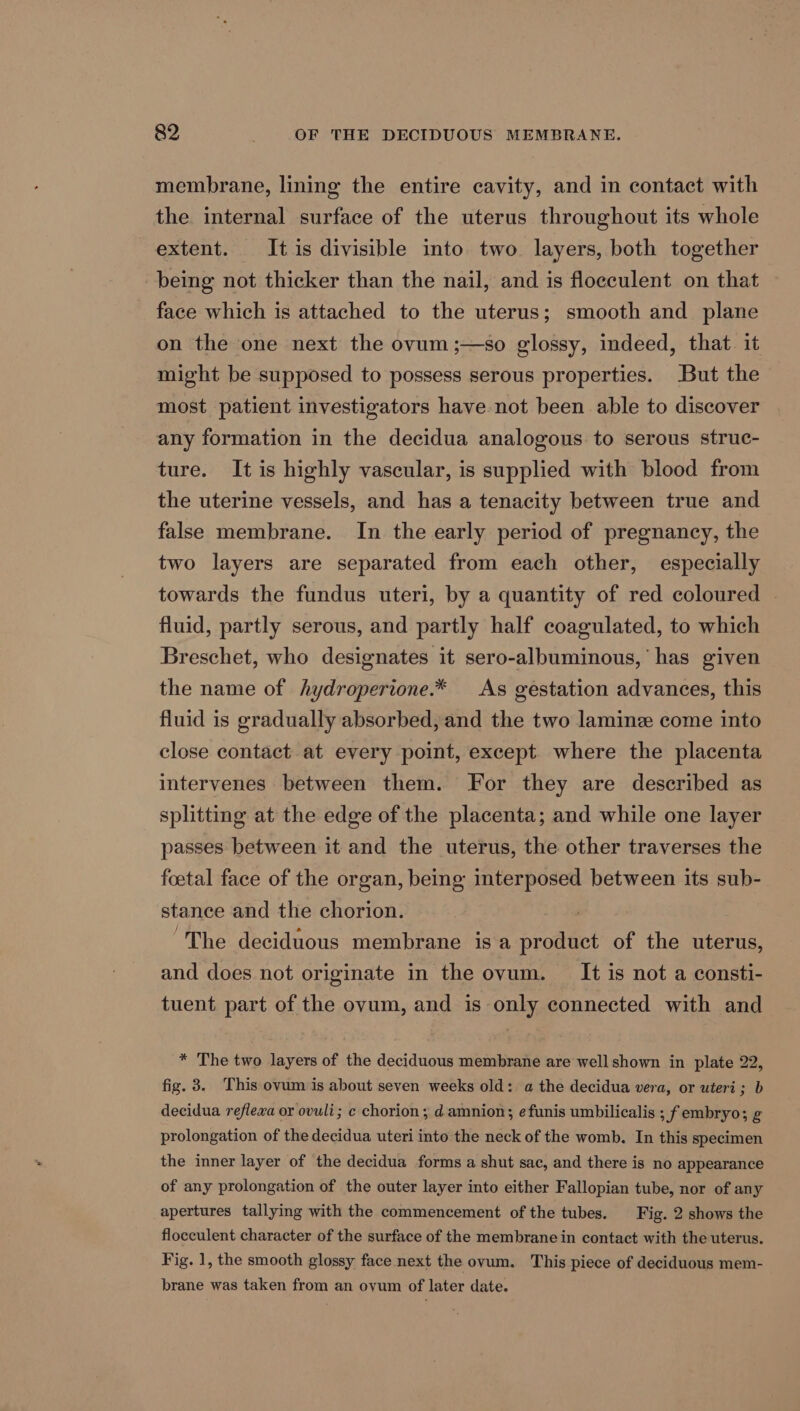 membrane, lining the entire cavity, and in contact with the internal surface of the uterus throughout its whole extent. It is divisible into two layers, both together being not thicker than the nail, and is floeculent on that face which is attached to the uterus; smooth and plane on the one next the ovum ;—so glossy, indeed, that it might be supposed to possess serous properties. But the most patient investigators have not been able to discover any formation in the decidua analogous to serous struc- ture. It is highly vascular, is supplied with blood from the uterine vessels, and has a tenacity between true and false membrane. In the early period of pregnancy, the two layers are separated from each other, especially towards the fundus uteri, by a quantity of red coloured — fluid, partly serous, and partly half coagulated, to which Breschet, who designates it sero-albuminous,’ has given the name of hydroperione.* As gestation advances, this fluid is gradually absorbed, and the two laminz come into close contact at every point, except. where the placenta intervenes between them. For they are described as splitting at the edge of the placenta; and while one layer passes between it and the uterus, the other traverses the foetal face of the organ, being interposed between its sub- stance and the chorion. 2S “The deciduous membrane is a product of the uterus, and does not originate in the ovum. It is not a consti- tuent part of the ovum, and is only connected with and * The two layers of the deciduous membrane are well shown in plate 22, fig. 3. This ovum is about seven weeks old: a the decidua vera, or uteri; b decidua reflexa or ovuli; c chorion; damnion; efunis umbilicalis ; f embryo; g prolongation of the decidua uteri into the neck of the womb. In this specimen the inner layer of the decidua forms a shut sac, and there is no appearance of any prolongation of the outer layer into either Fallopian tube, nor of any apertures tallying with the commencement of the tubes. Fig. 2 shows the flocculent character of the surface of the membrane in contact with the uterus. Fig. 1, the smooth glossy face next the ovum. This piece of deciduous mem- brane was taken from an ovum of later date.