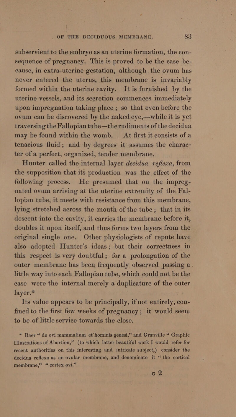 subservient to the embryo as an uterine formation, the con- sequence of pregnancy. This is proved to be the case be- cause, in extra-uterine gestation, although the ovum has never entered the uterus, this membrane is invariably formed within the uterine cavity. It is furnished by the uterine vessels, and its secretion commences immediately upon impregnation taking place ; so that even before the ovum can be discovered by the naked eye,—while it is yet traversing the Fallopian tube—the rudiments of the decidua may be found within the womb. At first it consists of a tenacious fluid; and by degrees it assumes the charac- ter of a perfect, organized, tender membrane. Hunter called the internal layer decidua reflexa, from the supposition that its production was the effect of the following process. He presumed that on the impreg- nated ovum arriving at the uterine extremity of the Fal- lopian tube, it meets with resistance from this membrane, lying stretched across the mouth of the tube; that in its descent into the cavity, it carries the membrane before it, doubles it upon itself, and thus forms two layers from the original single one. Other physiologists of repute have also adopted Hunter’s ideas; but their correctness in this respect is very doubtful; for a prolongation of the outer membrane has been frequently observed passing a. little way into each Fallopian tube, which could not be the case were the internal merely a duplicature of the outer layer.* Its value appears to be principally, if not entirely, con- fined to the first few weeks of pregnancy; it would seem to be of little service towards the close. * Baer “ de ovi mammalium et hominis genesi,” and Granville “ Graphic Illustrations of Abortion,” (to which latter beautiful work I would refer for recent authorities on this interesting and intricate subject,) consider the decidua reflexa as an ovular membrane, and denominate it “the cortical membrane,” “ cortex ovi.” Gg 2
