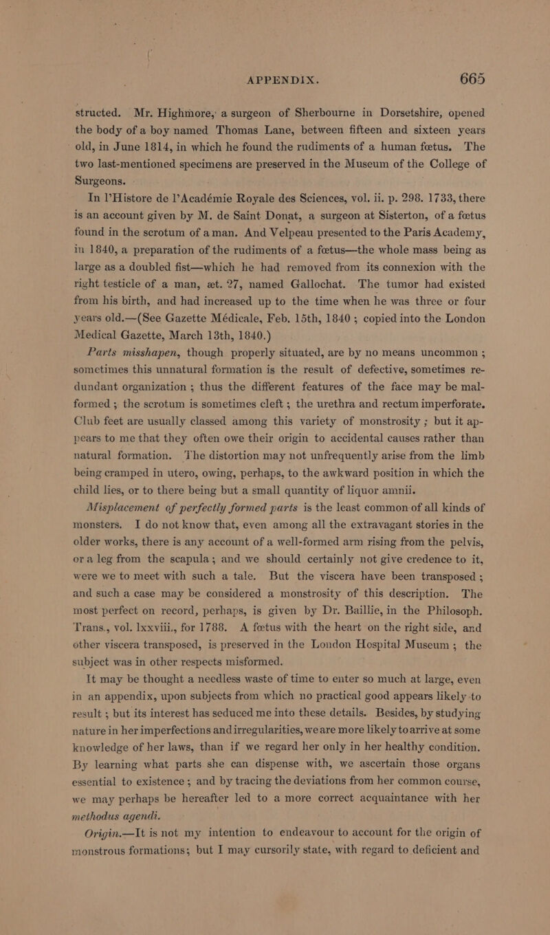 structed. Mr. Highmore, a surgeon of Sherbourne in Dorsetshire, opened the body of a boy named Thomas Lane, between fifteen and sixteen years old, in June 1814, in which he found the rudiments of a human fetus. The two last-mentioned specimens are preserved in the Museum of the College of Surgeons. | In l’Histore de l’Académie Royale des Sciences, vol. ii. p. 298. 1733, there is an account given by M. de Saint Donat, a surgeon at Sisterton, of a foetus found in the scrotum of aman. And Velpeau presented to the Paris Academy, in 1840, a preparation of the rudiments of a foetus—the whole mass being as large as a doubled fist—which he had removed from its connexion with the right testicle of a man, et. 27, named Gallochat. The tumor had existed from his birth, and had increased up to the time when he was three or four years old.—(See Gazette Médicale, Feb. 15th, 1840; copied into the London Medical Gazette, March 13th, 1840.) Parts misshapen, though properly situated, are by no means uncommon ; sometimes this unnatural formation is the result of defective, sometimes re- dundant organization ; thus the different features of the face may be mal- formed ; the scrotum is sometimes cleft ; the urethra and rectum imperforate. Club feet are usually classed among this variety of monstrosity ; but it ap- pears to me that they often owe their origin to accidental causes rather than natural formation. The distortion may not unfrequently arise from the limb being cramped in utero, owing, perhaps, to the awkward position in which the child lies, or to there being but a small quantity of liquor amnii. Misplacement of perfectly formed parts is the least common of all kinds of monsters. I do not know that, even among all the extravagant stories in the older works, there is any account of a well-formed arm rising from the pelvis, ora leg from the scapula; and we should certainly not give credence to it, were we to meet with such a tale. But the viscera have been transposed ; and such a case may be considered a monstrosity of this description. The most perfect on record, perhaps, is given by Dr. Baillie, in the Philosoph. Trans., vol. lxxviii., for 1788. <A foetus with the heart on the right side, and other viscera transposed, is preserved in the London Hospital Museum; the subject was in other respects misformed. It may be thought a needless waste of time to enter so much at large, even in an appendix, upon subjects from which no practical good appears likely to result ; but its interest has seduced me into these details. Besides, by studying nature in her imperfections and irregularities, we are more likely to arrive at some knowledge of her laws, than if we regard her only in her healthy condition. By learning what parts she can dispense with, we ascertain those organs essential to existence ; and by tracing the deviations from her common course, we may perhaps be hereafter led to a more correct acquaintance with her methodus agendi. : Origin.—It is not my intention to endeavour to account for the origin of monstrous formations; but I may cursorily state, with regard to deficient and