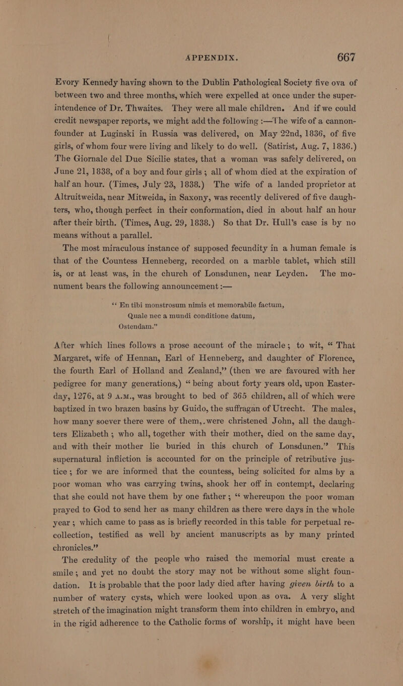 Evory Kennedy having shown to the Dublin Pathological Society five ova of between two and three months, which were expelled at once under the super- intendence of Dr. Thwaites. They were all male children. And if we could credit newspaper reports, we might add the following :—The wife of a cannon- founder at Luginski in Russia was delivered, on May 22nd, 1836, of five girls, of whom four were living and likely to do well. (Satirist, Aug. 7, 1836.) The Giornale del Due Sicilie states, that a woman was safely delivered, on June 21, 1838, of a boy and four girls ; all of whom died at the expiration of half an hour. (Times, July 23, 1838.) The wife of a landed proprietor at Altruitweida, near Mitweida, in Saxony, was recently delivered of five daugh- ters, who, though perfect in their conformation, died in about half an hour after their birth. (Times, Aug. 29, 1838.) So that Dr. Hull’s case is by no means without a parallel. The most miraculous instance of supposed fecundity in a human female is that of the Countess Henneberg, recorded on a marble tablet, which still is, or at least was, in the church of Lonsdunen, near Leyden. The mo- nument bears the following announcement :— ** Ein tibi monstrosum nimis et memorabile factum, Quale nec a mundi conditione datum, Ostendam.” After which lines follows a prose account of the miracle; to wit, “ That Margaret, wife of Hennan, Earl of Henneberg, and daughter of Florence, the fourth Earl of Holland and Zealand,” (then we are favoured with her pedigree for many generations,) “being about forty years old, upon Easter- day, 1276, at 9 a.m., was brought to bed of 365 children, all of which were baptized in two brazen basins by Guido, the suffragan of Utrecht. The males, how many soever there were of them,.were christened John, all the daugh- ters Elizabeth ; who all, together with their mother, died on the same day, and with their mother lie buried in this church of Lonsdunen.” This supernatural infliction is accounted for on the principle of retributive jus- tice ; for we are informed that the countess, being solicited for alms by a poor woman who was carrying twins, shook her off in contempt, declaring that she could not have them by one father ; ‘* whereupon the poor woman prayed to God to send her as many children as there were days in the whole year ; which came to pass as is briefly recorded in this table for perpetual re- collection, testified as well by ancient manuscripts as by many printed chronicles.” The credulity of the people who raised the memorial must create a smile; and yet no doubt the story may not be without some slight foun- dation. It is probable that the poor lady died after having given birth to a number of watery cysts, which were looked upon as ova, A very slight stretch of the imagination might transform them into children in embryo, and in the rigid adherence to the Catholic forms of worship, it might have been