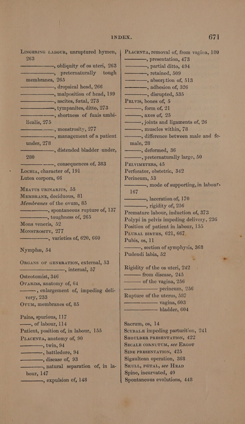 LINGERING LABOUR, unruptured hymen, 263 » obliquity of os uteri, 263 » preternaturally tough membranes, 265 » dropsical head, 266 , malposition of head, 199 , ascites, foetal, 273 ——, tympanites, ditto, 273 ——., shortness of funis umbi- licalis, 275 ——, monstrosity, 277 ——, management of a patient under, 278 ——, distended bladder under, —— — 280 ——-, consequences of, 383 Locu14, character of, 191 Lutea corpora, 66 MezaTus URINARIUS, 55 Mempsrang, deciduous, 81 Membranes of the ovum, 85 , spontaneous rupture of, 137 —, toughness of, 265 Mons veneris, 52 Monstrosity, 277 , varieties of, 620, 660 Nymphe, 54 ORGANS OF GENERATION, external, 53 , internal, 57 Osteotomist, 346 Ovariks, anatomy of, 64 , enlargement of, impeding deli- very, 233 Ovum, membranes of, 85 Pains, spurious, 117 , of labour, 114 Patient, position of, in labour, 155 PLACENTA, anatomy of, 90 , twin, 94 , battledore, 94 ————-, disease of, 93 , natural separation of, in la- bour, 147 ——., expulsion of, 148 671 PLACENTA, removal of, from vagina, 180 » presentation, 473 » partial ditto, 494 , retained, 509 , absorption of, 513 , adhesion of, 526 -——, disrupted, 535 Petvis, bones of, 5 , form of, 21 , axes of, 25 , joints and ligaments of, 26 , muscles within, 78 , difference between male and fe- male, 28 , deformed, 36 , preternaturally large, 50 PrLvIMETERS, 45 Perforator, obstetric, 342 Perineum, 53 ——, mode of supporting, in labour> 167 , laceration of, 170 , rigidity of, 256 Premature labour, induction of, 373 Polypi in pelvis impeding delivery, 236 Position of patient in labour, 155 PLURAL BIRTHS, 621, 667. Pubis, os, 11 , section of symphysis, 368 Pudendi labia, 52 Rigidity of the os uteri, 242 from disease, 245 of the vagina, 256 perineum, 256 Rupture of the uterus, 587 vagina, 603 bladder, 604 ee Sacrum, os, 14 ScyBaL&amp; impeding parturition, 241 SHOULDER PRESENTATION, 422 SECALE CORNUTUM, see ERGOT SIDE PRESENTATION, 425 Sigaultean operation, 368 SKULL, FETAL, see Heap Spine, incurvated, 40 Spontaneous evolutions, 448