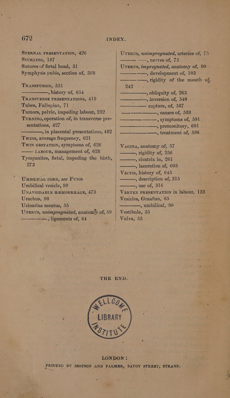 STERNAL PRESENTATION, 426 UTERus, wnimpregnated, arteries of, 75 — Suckiine, 197 ——, nerves of, 75 , Sutures of foetal head, 31 Urrrvs, impregnated, anatomy of, 80 Symphysis pubis, section of, 368 ——, development of, 103 © —, rigidity of the mouth of, TRANSFUSION, 551 242 , history of, 654 , obliquity of, 263 TRANSVERSE PRESENTATIONS, 418 —_—_—_—-—., inversion of, 540 Tubes, Fallopian, 71 eee rupture, of, 587 - Tumors, pelvic, impeding labour, 232 ——_—_—_--_—__.—,, causes of, 588 TURNING, operation of, in transverse pre- | —__________, symptoms of, 591 sentations, 497 ; ae eS ee ; premonitory, 601 , in placental presentations, 482 | ——__—_--—, treatment of, 596 Twins, average frequency, 621 | . TWIN GESTATION, Symptoms of, 626 | Vaarna, anatomy of, 57 - LABOUR, management of, 628 Tympanites, foetal, impeding the birth, | 273 » rigidity of, 256 , cicatrix in, 261 —, laceration of, 603 Vectis, history of, 645 : —, description of, 315 —, use of, 316 UMBILICAL corRD, see FuNIS Umbilical vesicle, 99 UNAVOIDABLE HAMORRHAGE, 473 VERTEX PRESENTATION in labour, 133 Urachus, 98 ae Vesicles, Graafian, 65 Urinarius meatus, 55 . ——_—_—.,, umbilical, -99 Urerus, unimpregnated, anatomy of, 59 | Vestibule, 55 ——., ligaments of, 64 Vulva, 53 / THE END. LIBRARY A % LE 7) 7S LONDON: PRINTED BY IBOTSON AND PALMER, SAVOY STREET, STRAND. - ad