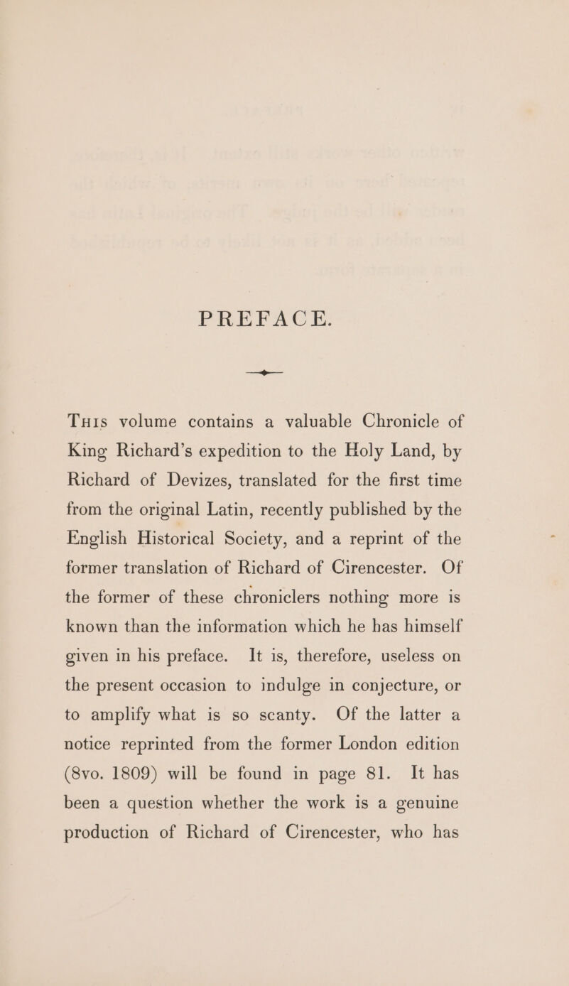 PREFACE. THis volume contains a valuable Chronicle of King Richard’s expedition to the Holy Land, by Richard of Devizes, translated for the first time from the original Latin, recently published by the English Historical Society, and a reprint of the former translation of Richard of Cirencester. Of the former of these chroniclers nothing more is known than the information which he has himself given in his preface. It is, therefore, useless on the present occasion to indulge in conjecture, or to amplify what is so scanty. Of the latter a notice reprinted from the former London edition (8vo. 1809) will be found in page 81. It has been a question whether the work is a genuine production of Richard of Cirencester, who has