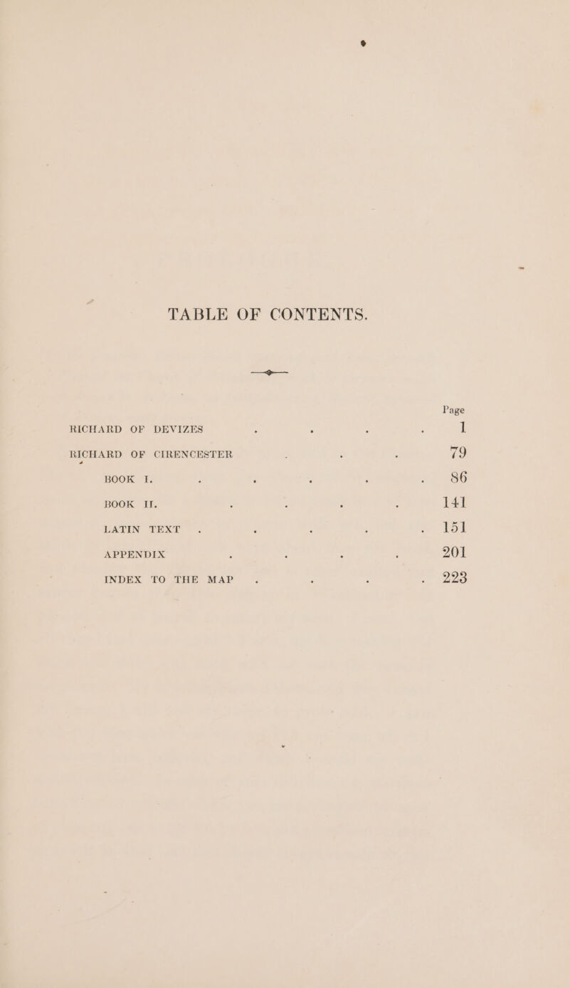 TABLE OF CONTENTS. DR RICHARD OF DEVIZES : ; RICHARD OF CIRENCESTER BOOK I. : ‘ : : BOOK II. LATIN TEXT” = : APPENDIX : : : INDEX TO THE MAP