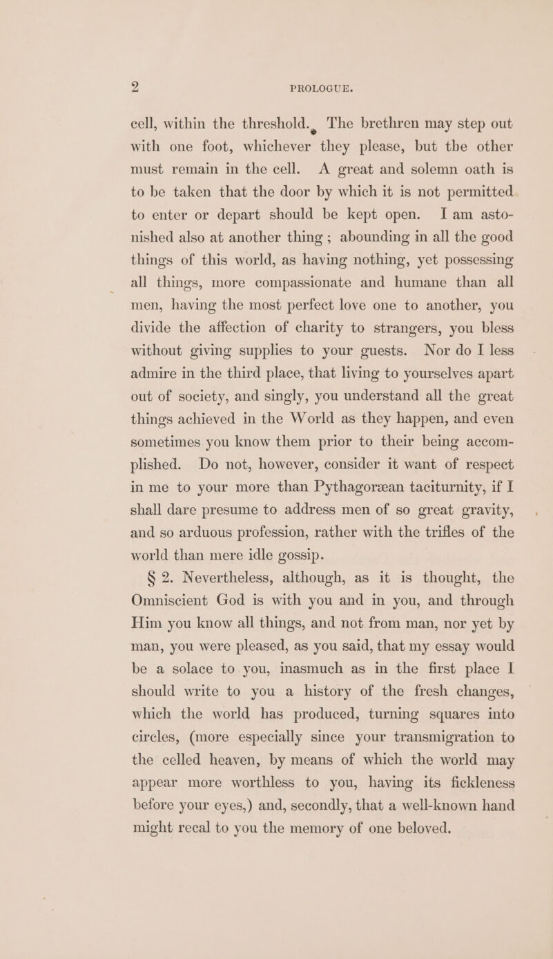 cell, within the threshold., The brethren may step out with one foot, whichever they please, but the other must remain in the cell. A great and solemn oath is to be taken that the door by which it is not permitted to enter or depart should be kept open. Iam asto- nished also at another thing ; abounding in all the good things of this world, as having nothing, yet possessing all things, more compassionate and humane than all men, having the most perfect love one to another, you divide the affection of charity to strangers, you bless without giving supplies to your guests. Nor do I less admire in the third place, that living to yourselves apart out of society, and singly, you understand all the great things achieved in the World as they happen, and even sometimes you know them prior to their being accom- plished. Do not, however, consider it want of respect in me to your more than Pythagorean taciturnity, if I shall dare presume to address men of so great gravity, and so arduous profession, rather with the trifles of the world than mere idle gossip. § 2. Nevertheless, although, as it is thought, the Omniscient God is with you and in you, and through Him you know all things, and not from man, nor yet by man, you were pleased, as you said, that my essay would be a solace to you, inasmuch as in the first place I should write to you a history of the fresh changes, which the world has produced, turning squares into circles, (more especially since your transmigration to the celled heaven, by means of which the world may appear more worthless to you, having its fickleness before your eyes,) and, secondly, that a well-known hand might recal to you the memory of one beloved.