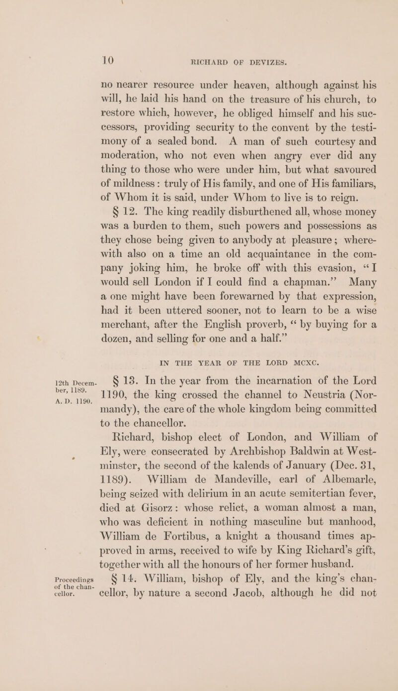 12th Decem- ber, 1189. A. D. 1190. Proceedings of the chan- cellor. 10 RICHARD OF DEVIZES. no nearer resource under heaven, although against his will, he laid his hand on the treasure of his church, to restore which, however, he obliged himself and his suc- cessors, providing security to the convent by the testi- mony of a sealed bond. A man of such courtesy and moderation, who not even when angry ever did any thing to those who were under him, but what savoured of mildness: truly of His family, and one of His familiars, of Whom it is said, under Whom to live is to reign. S 12. The king readily disburthened all, whose money was a burden to them, such powers and possessions as they chose being given to anybody at pleasure; where- with also on a time an old acquaintance in the com- pany joking him, he broke off with this evasion, “I would sell London if I could find a chapman.” Many a one might have been forewarned by that expression, had it been uttered sooner, not to learn to be a wise merchant, after the English proverb, “ by buying for a dozen, and selling for one and a half. IN THE YEAR OF THE LORD MCXC. S 13. In the year from the incarnation of the Lord 1190, the king crossed the channel to Neustria (Nor- mandy), the care of the whole kingdom being committed to the chancellor. Richard, bishop elect of London, and William of Ely, were consecrated by Archbishop Baldwin at West- minster, the second of the kalends of January (Dec. 31, 1189). William de Mandeville, earl of Albemarle, being seized with delirium in an acute semitertian fever, died at Gisorz: whose relict, a woman almost a man, who was deficient in nothing masculine but manhood, William de Fortibus, a knight a thousand times ap- proved in arms, received to wife by King Richard’s gift, together with all the honours of her former husband. § 14. William, bishop of Ely, and the king’s chan- cellor, by nature a second Jacob, although he did not