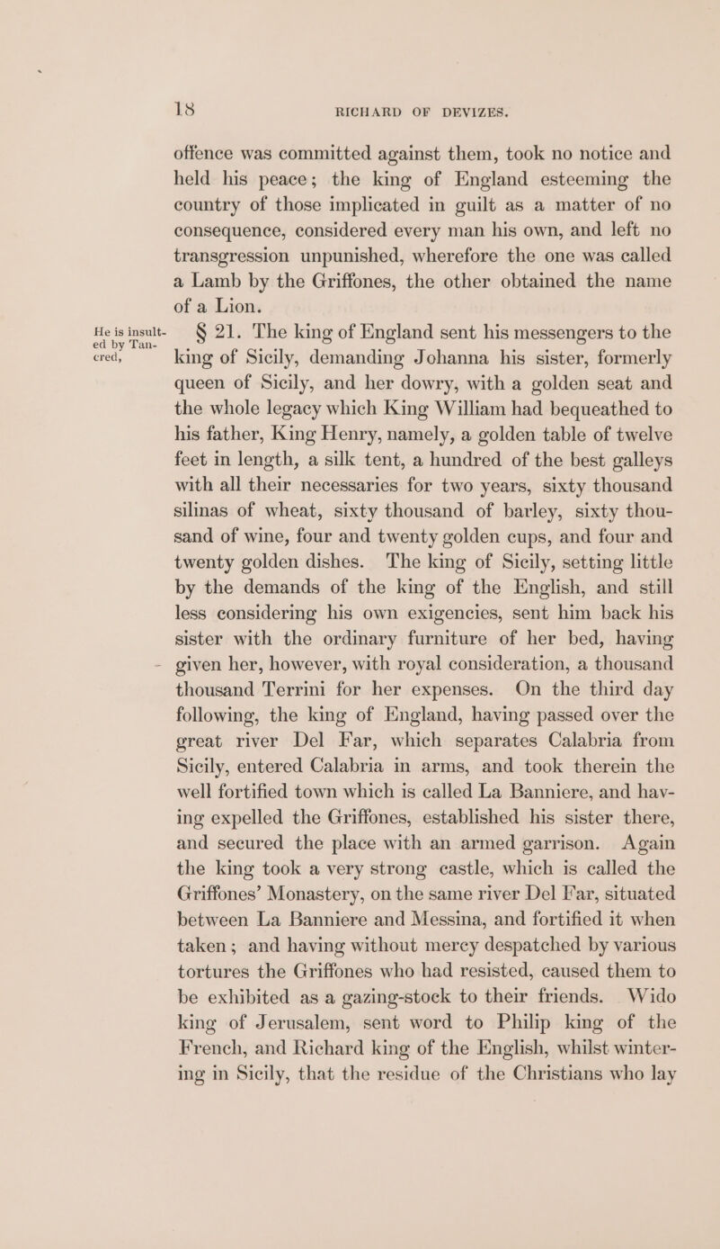 He is insult- ed by Tan- cred, 18 RICHARD OF DEVIZES. offence was committed against them, took no notice and held his peace; the king of England esteeming the country of those implicated in guilt as a matter of no consequence, considered every man his own, and left no transgression unpunished, wherefore the one was called a Lamb by the Griffones, the other obtained the name of a Lion. § 21. The king of England sent his messengers to the king of Sicily, demanding Johanna his sister, formerly queen of Sicily, and her dowry, with a golden seat and the whole legacy which King William had bequeathed to his father, King Henry, namely, a golden table of twelve feet in length, a silk tent, a hundred of the best galleys with all their necessaries for two years, sixty thousand silinas of wheat, sixty thousand of barley, sixty thou- sand of wine, four and twenty golden cups, and four and twenty golden dishes. The king of Sicily, setting little by the demands of the king of the English, and still less considering his own exigencies, sent him back his sister with the ordinary furniture of her bed, having thousand Terrini for her expenses. On the third day following, the king of England, having passed over the great river Del Far, which separates Calabria from Sicily, entered Calabria in arms, and took therein the well fortified town which is called La Banniere, and hav- ing expelled the Griffones, established his sister there, and secured the place with an armed garrison. Again the king took a very strong castle, which is called the Griffones’ Monastery, on the same river Del Far, situated between La Banniere and Messina, and fortified it when taken; and having without mercy despatched by various tortures the Griffones who had resisted, caused them to be exhibited as a gazing-stock to their friends. Wido king of Jerusalem, sent word to Philip king of the French, and Richard king of the English, whilst winter- ing in Sicily, that the residue of the Christians who lay