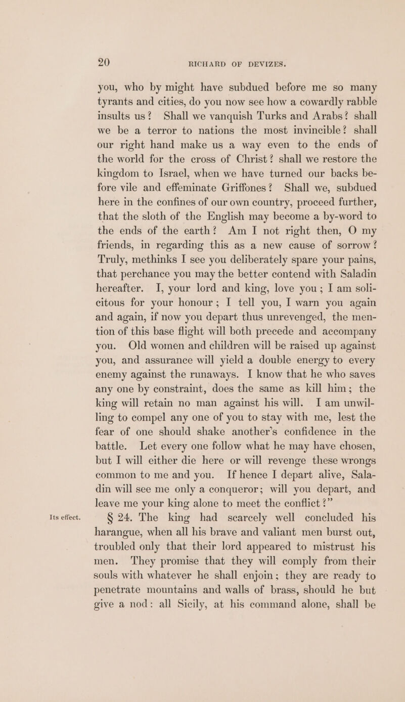 Its effect. you, who by might have subdued before me so many tyrants and cities, do you now see how a cowardly rabble insults us? Shall we vanquish Turks and Arabs? shall we be a terror to nations the most invincible! shall our right hand make us a way even to the ends of the world for the cross of Christ? shall we restore the kingdom to Israel, when we have turned our backs be- fore vile and effeminate Griffones? Shall we, subdued here in the confines of our own country, proceed further, that the sloth of the English may become a by-word to the ends of the earth? Am I not right then, O my friends, in regarding this as a new cause of sorrow? Truly, methinks I see you deliberately spare your pains, that perchance you may the better contend with Saladin hereafter. I, your lord and king, love you; I am soli- citous for your honour; I tell you, I warn you again and again, if now you depart thus unrevenged, the men- tion of this base flight will both precede and accompany you. Old women and children will be raised up against you, and assurance will yield a double energy to every enemy against the runaways. I know that he who saves any one by constraint, does the same as kill him ; the king will retain no man against his will. I am unwil- ling to compel any one of you to stay with me, lest the fear of one should shake another’s confidence in the battle. Let every one follow what he may have chosen, but I will either die here or will revenge these wrongs common to me and you. If hence I depart alive, Sala- din will see me only a conqueror; wil you depart, and leave me your king alone to meet the conflict ?” S 24. The king had scarcely well concluded his harangue, when all his brave and valiant men burst out, troubled only that their lord appeared to mistrust his men. ‘They promise that they will comply from their souls with whatever he shall enjoin; they are ready to penetrate mountains and walls of brass, should he but give a nod: all Sieily, at his command alone, shall be