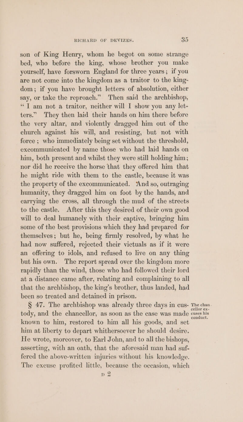 son of King Henry, whom he begot on some strange bed, who before the king, whose brother you make yourself, have forsworn England for three years; if you are not come into the kingdom as a traitor to the king- dom; if you have brought letters of absolution, either say, or take the reproach.” Then said the archbishop, * | am not a traitor, neither will I show you any let- ters.” They then laid their hands on him there before the very altar, and violently dragged him out of the church against his will, and resisting, but not with force ; who immediately being set without the threshold, excommunicated by name those who had laid hands on him, both present and whilst they were still holding him; nor did he receive the horse that they offered him that he might ride with them to the castle, because it was the property of the excommunicated. And so, outraging humanity, they dragged him on foot by the hands, and carrying the cross, all through the mud of the streets to the castle. After this they desired of their own good will to deal humanely with their captive, bringmg him some of the best provisions which they had prepared for themselves; but he, being firmly resolved, by what he had now suffered, rejected their victuals as if it were an offering to idols, and refused to live on any thing but his own. The report spread over the kingdom more rapidly than the wind, those who had followed their lord at a distance came after, relating and complaining to all that the archbishop, the king’s brother, thus landed, had been so treated and detained in prison. § 47. The archbishop was already three days in cus- a llor ex- tody, and the chancellor, as soon as the case was made eee known to him, restored to him all his goods, and set him at liberty to depart whithersoever he should desire, He wrote, moreover, to Earl John, and to all the bishops, asserting, with an oath, that the aforesaid man had suf- fered the above-written injuries without his knowledge. The excuse profited little, because the occasion, which p