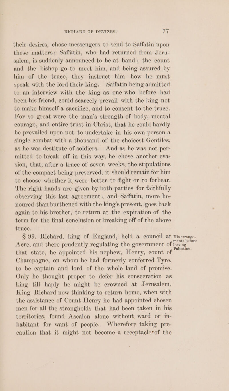 their desires, chose messengers to send to Saffatin upon these matters; Saffatin, who had returned from Jeru- salem, is suddenly announced to be at hand; the count and the bishop go to meet him, and being assured by him of the truce, they instruct him how he must speak with the lord their king. Saffatin being admitted to an interview with the king as one who before had been his friend, could scarcely prevail with the king not to make himself a sacrifice, and to consent to the truce. For so great were the man’s strength of body, mental courage, and entire trust in Christ, that he could hardly be prevailed upon not to undertake in his own person a single combat with a thousand of the choicest Gentiles, as he was destitute of soldiers. And as he was not per- mitted to break off in this way, he chose another eva- sion, that, after a truce of seven weeks, the stipulations of the compact being preserved, it should remain for him to choose whether it were better to fight or to forbear. The right hands are given by both parties for faithfully observing this last agreement ; and Saffatin, more ho- noured than burthened with the king’s present, goes back again to his brother, to return at the expiration of the term for the final conclusion or breaking off of the above truce. | S 99. Richard, king of England, held a council at His arrange. Acre, and there prudently regulating the government of leaving a that state, he appointed his nephew, Henry, count of Champagne, on whom he had formerly conferred Tyre, to be eaptain and lord of the whole land of promise. Only he thought proper to defer his consecration as king til haply he might be crowned at Jerusalem. King Richard now thinking to return home, when with the assistance of Count Henry he had appointed chosen men for all the strongholds that had been taken in his territories, found Ascalon alone without, ward or in- habitant for want of people. Wherefore taking pre- caution that it might not become a receptacle*of the