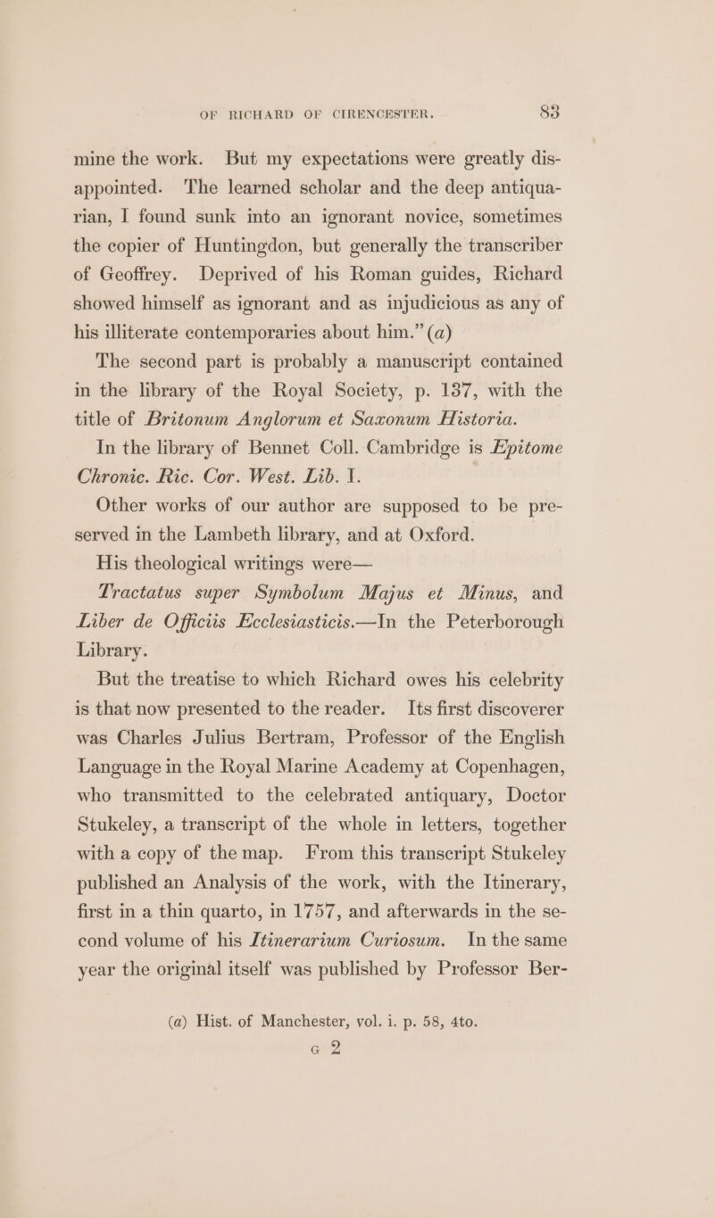 mine the work. But my expectations were greatly dis- appointed. ‘The learned scholar and the deep antiqua- rian, I found sunk into an ignorant novice, sometimes the copier of Huntingdon, but generally the transcriber of Geoffrey. Deprived of his Roman guides, Richard showed himself as ignorant and as injudicious as any of his illiterate contemporaries about him.” (a) The second part is probably a manuscript contained in the library of the Royal Society, p. 187, with the title of Britonum Anglorum et Saxonum Historia. In the library of Bennet Coll. Cambridge is Epitome Chronic. Ric. Cor. West. Lib. I. Other works of our author are supposed to be pre- served in the Lambeth library, and at Oxford. His theological writings were— Tractatus super Symbolum Majus et Minus, and Liber de Officiis Ecclesiasticis.—In the Peterborough Library. But the treatise to which Richard owes his celebrity is that now presented to the reader. Its first discoverer was Charles Julius Bertram, Professor of the English Language in the Royal Marine Academy at Copenhagen, who transmitted to the celebrated antiquary, Doctor Stukeley, a transcript of the whole in letters, together with a copy of the map. From this transcript Stukeley published an Analysis of the work, with the Itinerary, first in a thin quarto, in 1757, and afterwards in the se- cond volume of his Itinerarium Curiosum. In the same year the original itself was published by Professor Ber- (a) Hist. of Manchester, vol. i. p. 58, 4to. Gar