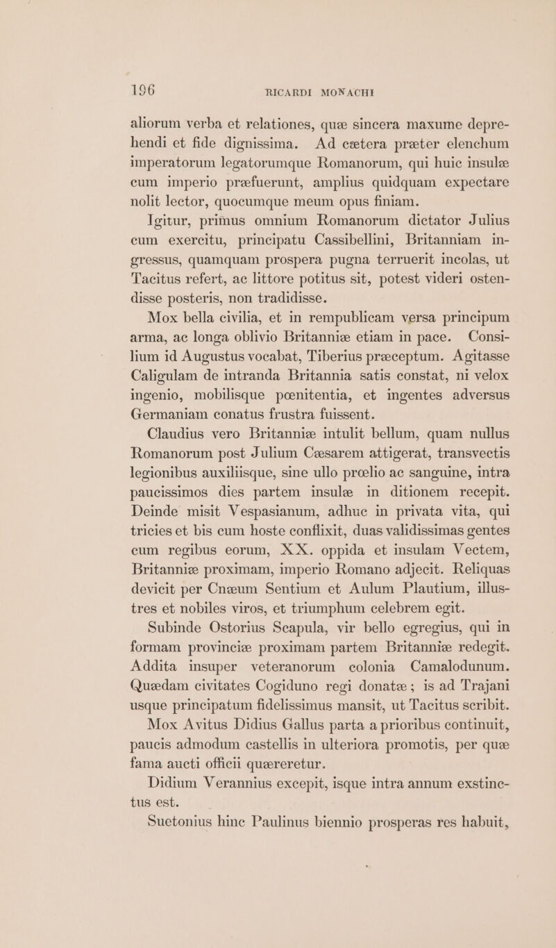 aliorum verba et relationes, quee sincera maxume depre- hendi et fide dignissima. Ad cetera preter elenchum imperatorum legatorumque Romanorum, qui huic insule cum imperio prefuerunt, amplius quidquam expectare nolit lector, quocumque meum opus finiam. Igitur, primus omnium Romanorum dictator Julius cum exercitu, principatu Cassibellini, Britanniam in- gressus, quamquam prospera pugna terruerit incolas, ut Tacitus refert, ac littore potitus sit, potest videri osten- disse posteris, non tradidisse. Mox bella civilia, et in rempublicam versa principum arma, ac longa oblivio Britanni; etiam in pace. — Consi- lium id Augustus vocabat, Tiberius preceptum. Agitasse Caligulam de intranda Britannia satis constat, ni velox ingenio, mobilisque poenitentia, et ingentes adversus Germaniam conatus frustra fuissent. Claudius vero Britannie intulit bellum, quam nullus Romanorum post Julium Caesarem attigerat, transvectis legionibus auxiliisque, sine ullo preelio ac sanguine, intra paueissimos dies partem insule in ditionem recepit. Deinde misit Vespasianum, adhue in privata vita, qui tricies et bis cum hoste conflixit, duas validissimas gentes cum regibus eorum, XX. oppida et insulam Vectem, Britannie proximam, imperio Romano adjecit. Reliquas devieit per Cneeum Sentium et Aulum Plautium, illus- tres et nobiles viros, et triumphum celebrem egit. Subinde Ostorius Scapula, vir bello egregius, qui in formam provincie proximam partem Britannie redegit. Addita insuper veteranorum colonia Camalodunum. Quedam civitates Cogiduno regi donate; is ad Trajani usque principatum fidelissimus mansit, ut Tacitus scribit. Mox Avitus Didius Gallus parta a prioribus continuit, paucis admodum castellis in ulteriora promotis, per que fama aucti offici quaereretur. Didium Verannius excepit, isque intra annum exstinc- tus est. Suetonius hinc Paulinus biennio prosperas res habuit,