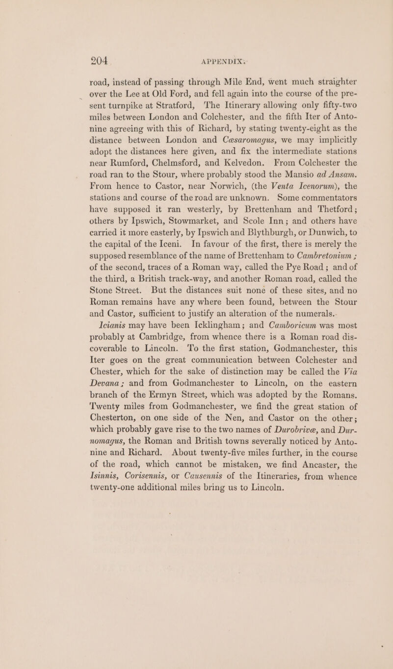 904 | APPENDIX; road, instead of passing through Mile End, went much straighter over the Lee at Old Ford, and fell again into the course of the pre- sent turnpike at Stratford, ‘he Itinerary allowing only fifty-two miles between London and Colchester, and the fifth Iter of Anto- nine agreeing with this of Richard, by stating twenty-eight as the distance between London and Cesaromagus, we may implicitly adopt the distances here given, and fix the intermediate stations near Rumford, Chelmsford, and Kelvedon. From Colchester the road ran to the Stour, where probably stood the Mansio ad Ansam. From hence to Castor, near Norwich, (the Venta Icenorum), the stations and course of the road are unknown. Some commentators have supposed it ran westerly, by Brettenham and Thetford ; others by Ipswich, Stowmarket, and Scole Inn; and others have carried it more easterly, by Ipswich and Blythburgh, or Dunwich, to the capital of the Iceni. In favour of the first, there is merely the supposed resemblance of the name of Brettenham to Cambretonium ; of the second, traces of a Roman way, called the Pye Road ; and of the third, a British track-way, and another Roman road, called the Stone Street. But the distances suit none of these sites, and no Roman remains have any where been found, between the Stour and Castor, sufficient to justify an alteration of the numerals.- Icianis may have been Icklingham ; and Camboricum was most probably at Cambridge, from whence there is a Roman road dis- coverable to Lincoln. To the first station, Godmanchester, this Iter goes on the great communication between Colchester and Chester, which for the sake of distinction may be called the Via Devana; and from Godmanchester to Lincoln, on the eastern branch of the Ermyn Street, which was adopted by the Romans. Twenty miles from Godmanchester, we find the great station of Chesterton, on one side of the Nen, and Castor on the other; which probably gave rise to the two names of Durobrive, and Dur- nomagus, the Roman and British towns severally noticed by Anto- nine and Richard. About twenty-five miles further, in the course of the road, which cannot be mistaken, we find Ancaster, the Isinnis, Corisennis, or Causennis of the Itineraries, from whence twenty-one additional miles bring us to Lincoln.