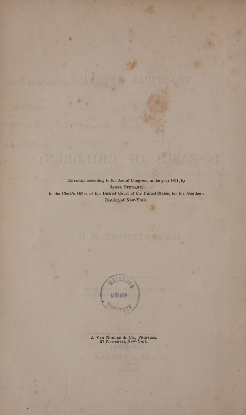 ENTERED according to the Act of Connie in the yoar 1841, by ‘a Janus Srewanr’ Pa ~atg y ee In the Clerk's Office of ‘the District sent of the United States, eat the Southern . Peee in - Distri New-York. 4 ri a é =. hii eet as me ae! * aT Ay of Site, cee ae a ; ‘é @ ae t a ; i ie) ie é tte Pee m agb! ; Lay ae ; ‘ ‘em 3 Ih D r a , o). Nr ae mie. A ‘ e ‘ | e ‘ ‘ x ’ ; Bip ad : . i \ i ; ‘* ' i ie : ey: (J. Van Norven &amp; Co., PRIntrERs, saan Thi: ° ‘ 27 bane Tia ora) } 2a 7 aera)