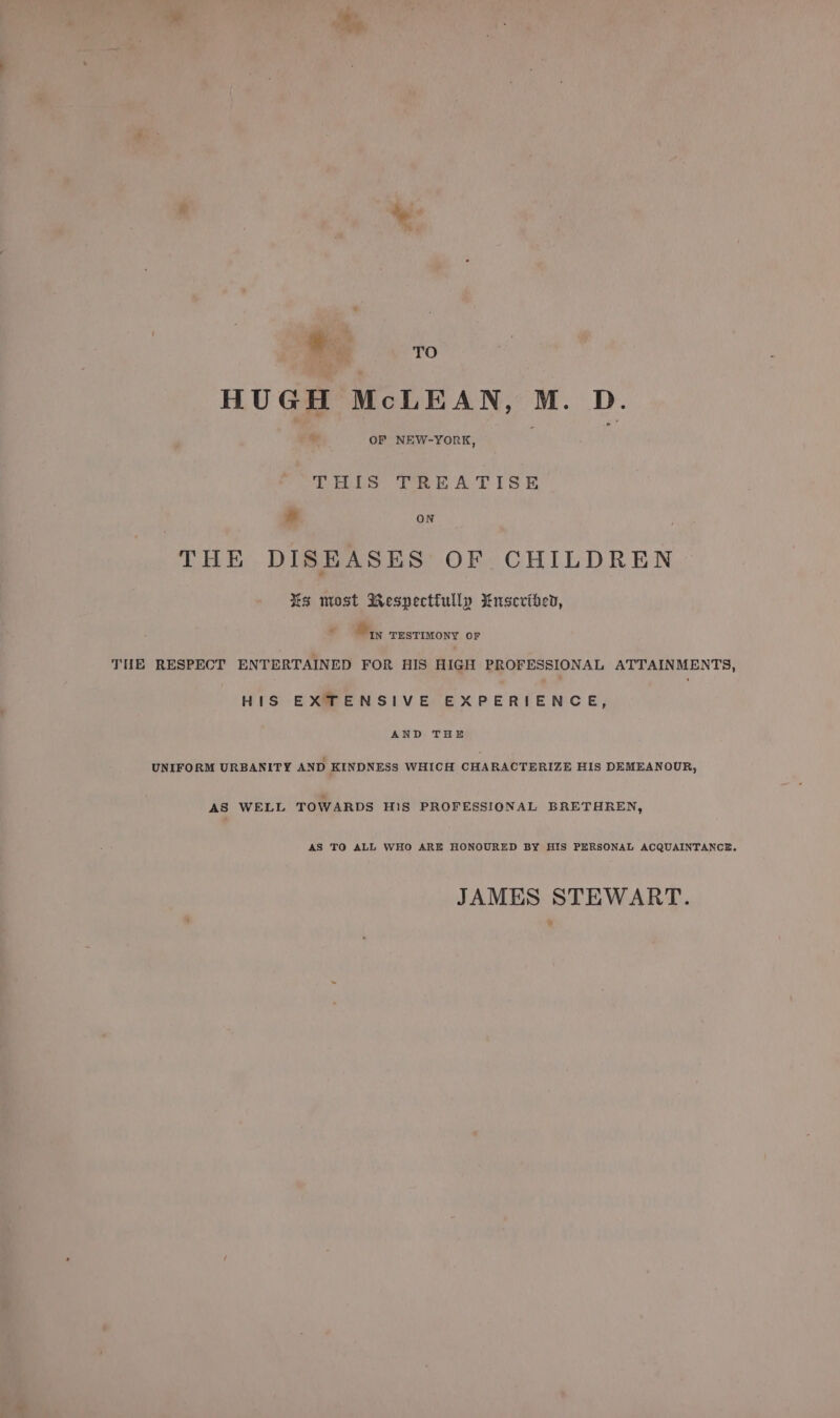 + TO HUGH McLEAN, M. D. lt OF NEW-YORK, PES TREA TiIsSk &amp; ON THE DISEASES OF CHILDREN %s most Respectfully WMnsevibed, % IN TESTIMONY OF HIS EXTENSIVE EXPERIENCE, AND THE AS WELL TOWARDS H1S PROFESSIONAL BRETHREN, AS TO ALL WHO ARE HONOURED BY HIS PERSONAL ACQUAINTANCE. JAMES STEWART.