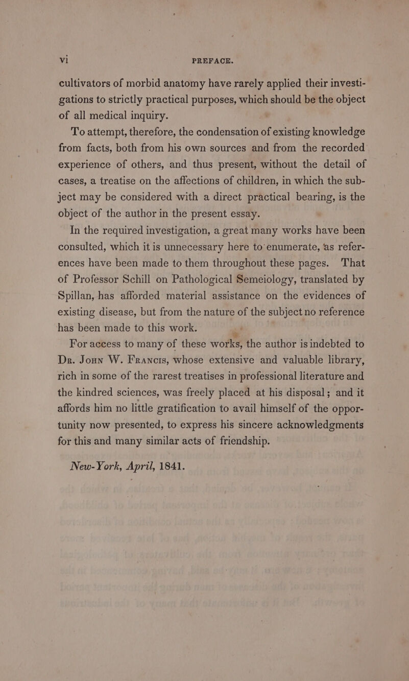 cultivators of morbid anatomy have rarely applied their investi- gations to strictly practical purposes, which should be the object of all medical inquiry. To attempt, therefore, the condensation of existing knowledge from facts, both from his own sources and from the recorded experience of others, and thus present, without the detail of cases, a treatise on the affections of children, in which the sub- ject may be considered with a direct practical bearing, is the object of the author in the present essay. In the required investigation, a great many works have been consulted, which it is unnecessary here to enumerate, ‘as refer- ences have been made to them throughout these pages. That of Professor Schill on Pathological Semeiology, translated by Spillan, has afforded material assistance on the evidences of existing disease, but from the nature of the subject no reference has been made to this work. %, | For access to many of these works, the author is indebted to Dr. Joun W. Francis, whose extensive and valuable library, rich in some of the rarest treatises in professional literature and the kindred sciences, was freely placed at his disposal; and it affords him no little gratification to avail himself of the oppor- tunity now presented, to express his sincere acknowledgments for this and many similar acts of friendship. New-York, April, 1841.