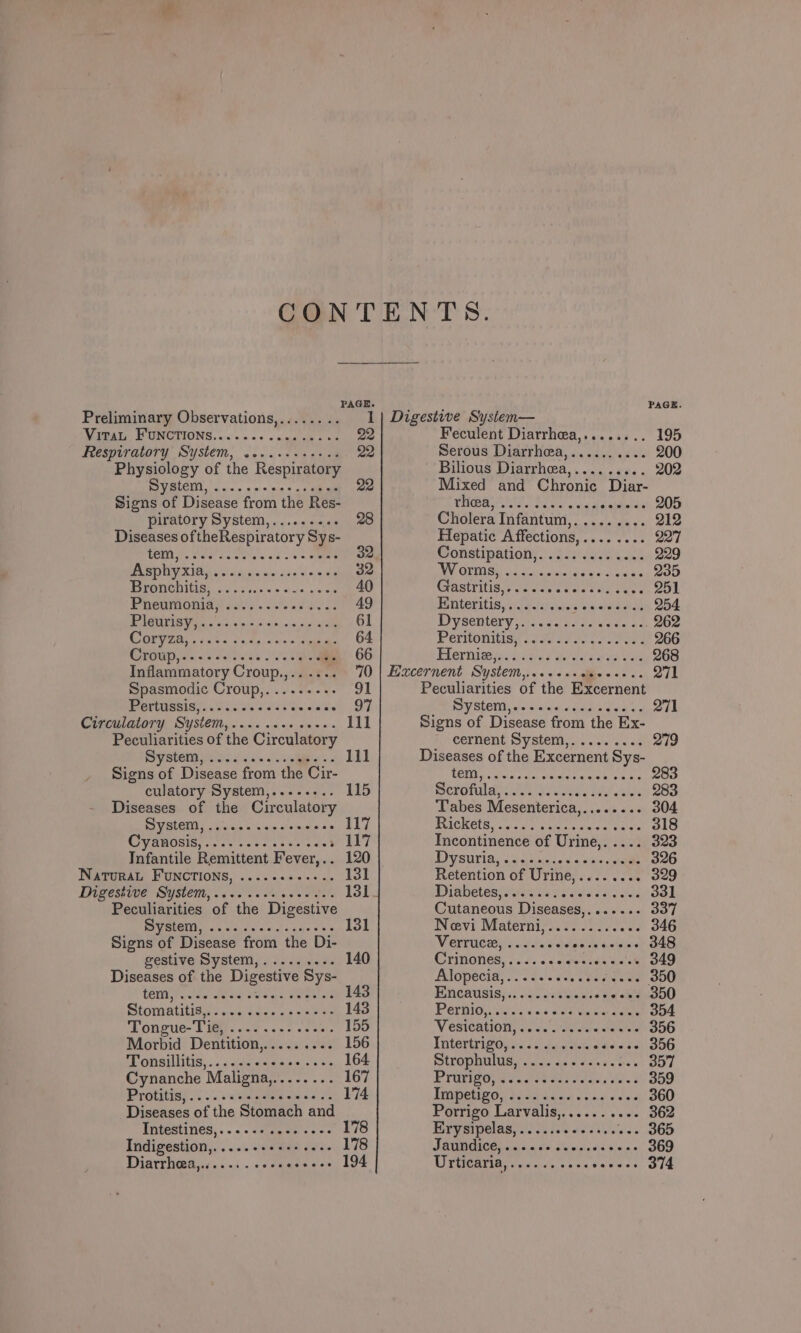PAGE. ‘ PAGE Preliminary Observations,........ 1| Digestive System— IV EBAI, PONCTIONS.0.00~. &lt;0 «niga ahs « 22 Feculent Diarrhea,........ 195 Feeswaratory System, &lt;..s-saeat ee 22 Serous Diarrheea,.......... 200 Physiology of the Respiratory Bilious Diarrhea,......... 202 BOC Sc. «o-oo 5p Mixed and Chronic Diar- Signs of Disease from the Res- PANO os a Sues gs A ata aé 205 piratory System,......... Cholera Infantum,......... 212 Diseases oftheRespiratory Sys- Hepatic Affections,........ 227 POR Sed dawn sd 4s Oe 32 omsipgtione. vase leek ek 229 PR MDUY Xs ois miss a0 sae sinedy 32 EEO oo Swe aiarel a's «ce walde 235 BOETIC AMIS a 6&gt; 3 fees @in. oe 58 40 CHASITILIS,y feces eles day aes 251 PUCOMODIe Seal) oa ee 49 Enteritis, «2... rer er 254 PO ee 61 IPVSOHIOEY a 5s bo ae dane nas MOS Bg 2 ae Aimeias OP 64 Pernonitiag (e759 Je ceos ose Coe Oraug. fo set des 1 66 Flermteeig aden s Wade ers titan BOS Inflammatory Croup.,...... 70 | Haucernent System,....+..ceees.. 271 Spasmodic Croup,........- mA Peculiarities of the Excernent POUNSSIS A CFs ais a 55 8 Sieicaice 97 PIV SLEVER vi ctcis'aeioedere teks 271 Circulatory System, ......+. 0-0. 111 Signs of Disease from the Ex- Peculiarities of the Circulatory cernent System,......... 279 PV SEEIN Pe obs 32 e's Diseases of the Excernent Sys- Signs of Disease from the Cir- ROMY yo duia nas tadseaaes sat 283 culatory System,........ 115 Serofuldes tus voc dee&lt; BEd aie 283 Diseases of the Circulatory Tabes Mesenterica,........ 304 SIV RGR iaain «ales w'sissie vie 117 BVICHELS ss hc 0, ogress wats a, tahe's 318 CFV RUOSIS cc eae e st eeraclet 117 Incontinence of Urine,. .... 323 Infantile Remittent Fever,.. 120 PIGS UNI 5c civ ad 6 sige sah 326 Natural FUNCTIONS, ....-+---... 131 Retention of Urine,........ 329 Thigestige System, 2.0 000. te. ASI Piabeteavaarss ge eos sa tas 331 Peculiarities of the Digestive Cutaneous Diseases,....... 337 PVM. os wenn cis gece oo 131 Novi Materniys.0..02 0.0 346 Signs of Disease from the Di- ViGrrUlaty! 2s tas didine ste tai as 348 gestive System,......... 140 CHNONGS: Ud. cs eeekide ga - 349 Diseases of the Digestive Sys- PNGpetla, sass leer 350 tO Pee Hive! eg Meee aie 143 Encausisy.. 6c erigawce void 350 Siomatitisg ccs dens aaoes 143 POvBIO, ialo'u sa cai dr own ek 354 Tongue- Diep 6-2 ...5.c50. 155 WV esteationy isn asics Aare 356 Morbid Dentition,......... 156 Tnteririnige &lt;7 2 aU ae ds 356 Ponailitis::..addeds wae. +s 164 MITOPOMIMG Saas aoe cated &lt; tres 357 Cynanche Maligna,........ 167 Mui Ce pe rete re eee 359 Protitisf sc: .&lt; state eam aos 174 UEC Ge BS agence re 360 Diseases of the Stomach and Porrigo Larvalis,.......... 362 EDPESUNES,«. 0s se agen ese 178 Trysrpelag. ssi. eek. ‘see S65 Indigestion,.....++++++.+.- 178 SOUNGICEL cicca do cv pants wens 369 Diarrhteayc.. ss. os cnassess 194 VPUGETR cance eo &lt;&lt; Ridees 374
