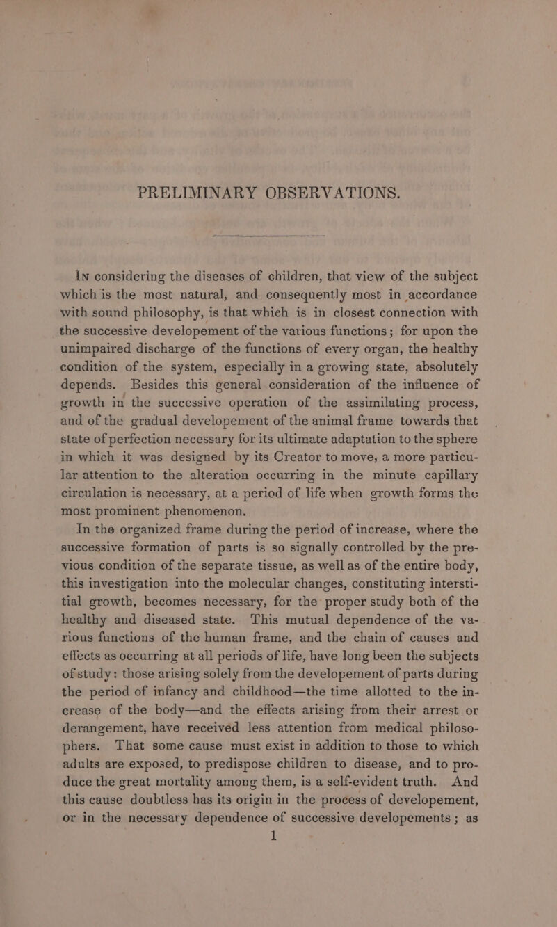PRELIMINARY OBSERVATIONS. In considering the diseases of children, that view of the subject which is the most natural, and consequently most in accordance with sound philosophy, is that which is in closest connection with the successive developement of the various functions; for upon the unimpaired discharge of the functions of every organ, the healthy condition of the system, especially in a growing state, absolutely depends. Besides this general consideration of the influence of growth in the successive operation of the assimilating process, and of the gradual developement of the animal frame towards that state of perfection necessary for its ultimate adaptation to the sphere in which it was designed by its Creator to move, a more particu- lar attention to the alteration occurring in the minute capillary circulation is necessary, at a peried of life when growth forms the most prominent phenomenon. In the organized frame during the period of increase, where the successive formation of parts is so signally controlled by the pre- vious condition of the separate tissue, as well as of the entire body, this investigation into the molecular changes, constituting intersti- tial growth, becomes necessary, for the proper study both of the healthy and diseased state. This mutual dependence of the va- rious functions of the human frame, and the chain of causes and effects as occurring at all periods of life, have long been the subjects of study: those arising solely from the developement of parts during the period of infancy and childhood—the time allotted to the in- crease of the body—and the effects arising from their arrest or derangement, have received less attention from medical philoso- phers. That some cause must exist in addition to those to which adults are exposed, to predispose children to disease, and to pro- duce the great mortality among them, is a self-evident truth. And this cause doubtless has its origin in the process of developement, or in the necessary dependence of successive developements ; as