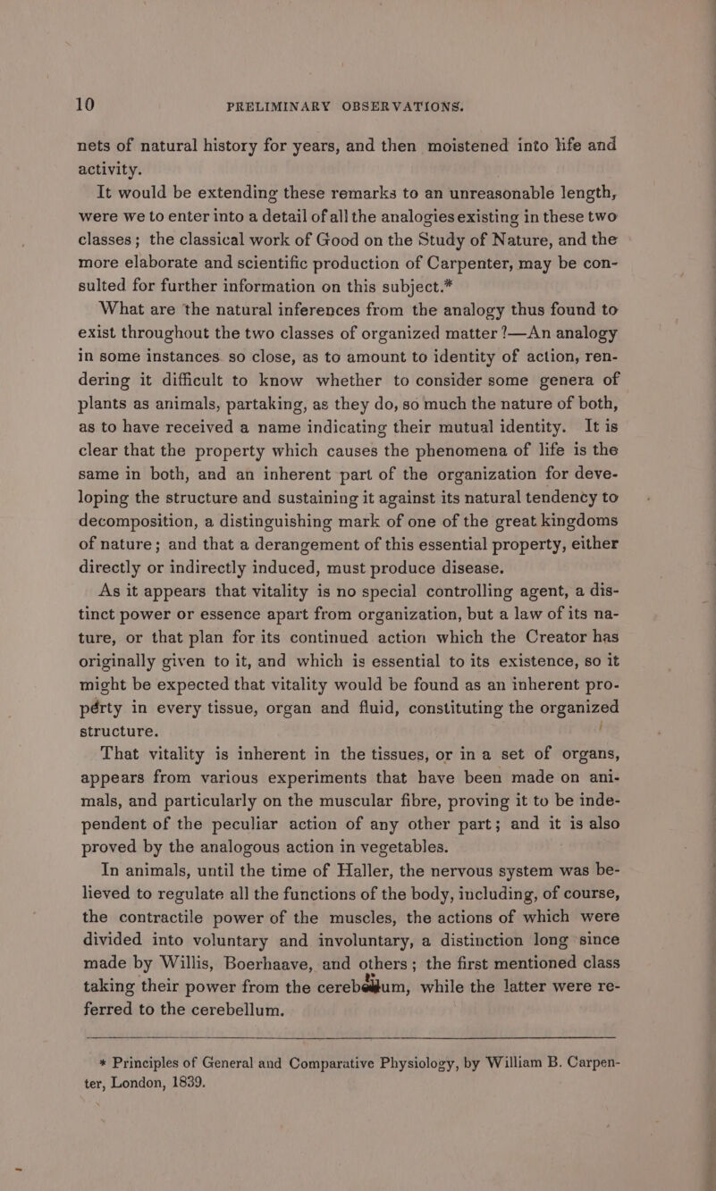 nets of natural history for years, and then moistened into life and activity. It would be extending these remarks to an unreasonable length, were we to enter into a detail of all the analogies existing in these two classes; the classical work of Good on the Study of Nature, and the more elaborate and scientific production of Carpenter, may be con- sulted for further information on this subject.* What are the natural inferences from the analogy thus found to exist throughout the two classes of organized matter !—An analogy in some instances. so close, as to amount to identity of action, ren- dering it difficult to know whether to consider some genera of plants as animals, partaking, as they do, so much the nature of both, as to have received a name indicating their mutual identity. It is clear that the property which causes the phenomena of life is the same in both, and an inherent part of the organization for deve- loping the structure and sustaining it against its natural tendency to decomposition, a distinguishing mark of one of the great kingdoms of nature; and that a derangement of this essential property, either directly or indirectly induced, must produce disease. As it appears that vitality is no special controlling agent, a dis- tinct power or essence apart from organization, but a law of its na- ture, or that plan for its continued action which the Creator has originally given to it, and which is essential to its existence, so it might be expected that vitality would be found as an inherent pro- pérty in every tissue, organ and fluid, constituting the organized structure. That vitality is inherent in the tissues, or ina set of organs, appears from various experiments that haye been made on ani- mals, and particularly on the muscular fibre, proving it to be inde- pendent of the peculiar action of any other part; and it is also proved by the analogous action in vegetables. In animals, until the time of Haller, the nervous system was be- lieved to regulate all the functions of the body, including, of course, the contractile power of the muscles, the actions of which were divided into voluntary and involuntary, a distinction long ‘since made by Willis, Boerhaave, and others; the first mentioned class taking their power from the cerebe#lum, while the latter were re- ferred to the cerebellum. * Principles of General and Comparative Physiology, by William B. Carpen- ter, London, 1839.