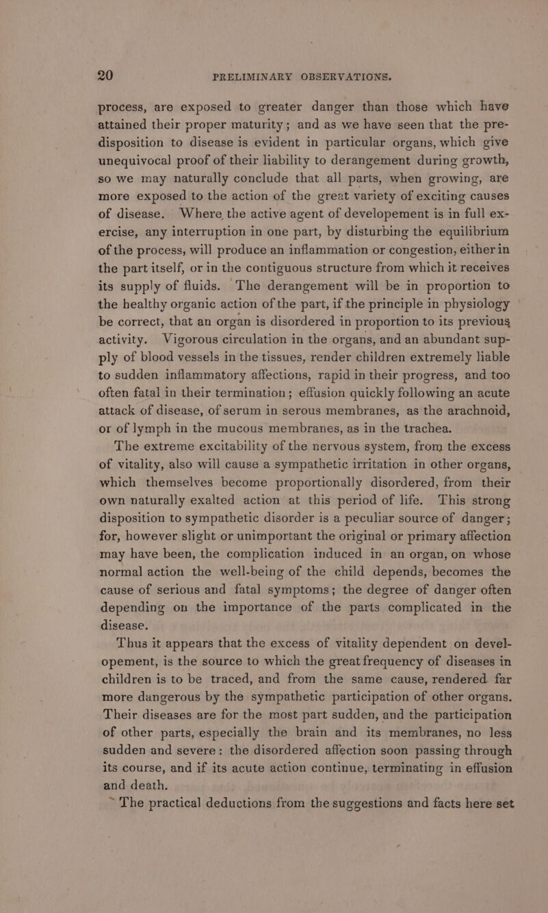 process, are exposed to greater danger than those which have attained their proper maturity ; and as we have seen that the pre- disposition to disease is evident in particular organs, which give unequivocal proof of their liability to derangement during growth, so we may naturally conclude that all parts, when growing, are more exposed to the action of the great variety of exciting causes of disease. Where the active agent of developement is in full ex- ercise, any interruption in one part, by disturbing the equilibrium of the process, will produce an inflammation or congestion, either in the part itself, or in the contiguous structure from which it receives its supply of fluids. The derangement will be in proportion to the healthy organic action of the part, if the principle in physiology be correct, that an organ is disordered in proportion to its previous activity. Vigorous circulation in the organs, and an abundant sup- ply of blood vessels in the tissues, render children extremely liable to sudden inflammatory affections, rapid in their progress, and too often fatal in their termination; effusion quickly following an acute attack of disease, of serum in serous membranes, as the arachnoid, or of lymph in the mucous membranes, as in the trachea. The extreme excitability of the nervous system, from the excess of vitality, also will cause a sympathetic irritation in other organs, which themselves become proportionally disordered, from their own naturally exalted action at this period of life. This strong disposition to sympathetic disorder is a peculiar source of danger; for, however slight or unimportant the original or primary affection may have been, the complication induced in an organ, on whose normal action the well-being of the child depends, becomes the cause of serious and fatal symptoms; the degree of danger often depending on the importance of the parts complicated in the disease. Thus it appears that the excess of vitality dependent on devel- opement, is the source to which the great frequency of diseases in children is to be traced, and from the same cause, rendered. far more dangerous by the sympathetic participation of other organs. Their diseases are for the most part sudden, and the participation of other parts, especially the brain and its membranes, no less sudden and severe: the disordered affection soon passing through its course, and if its acute action continue, terminating in effusion and death. ~ The practical deductions from the suggestions and facts here set