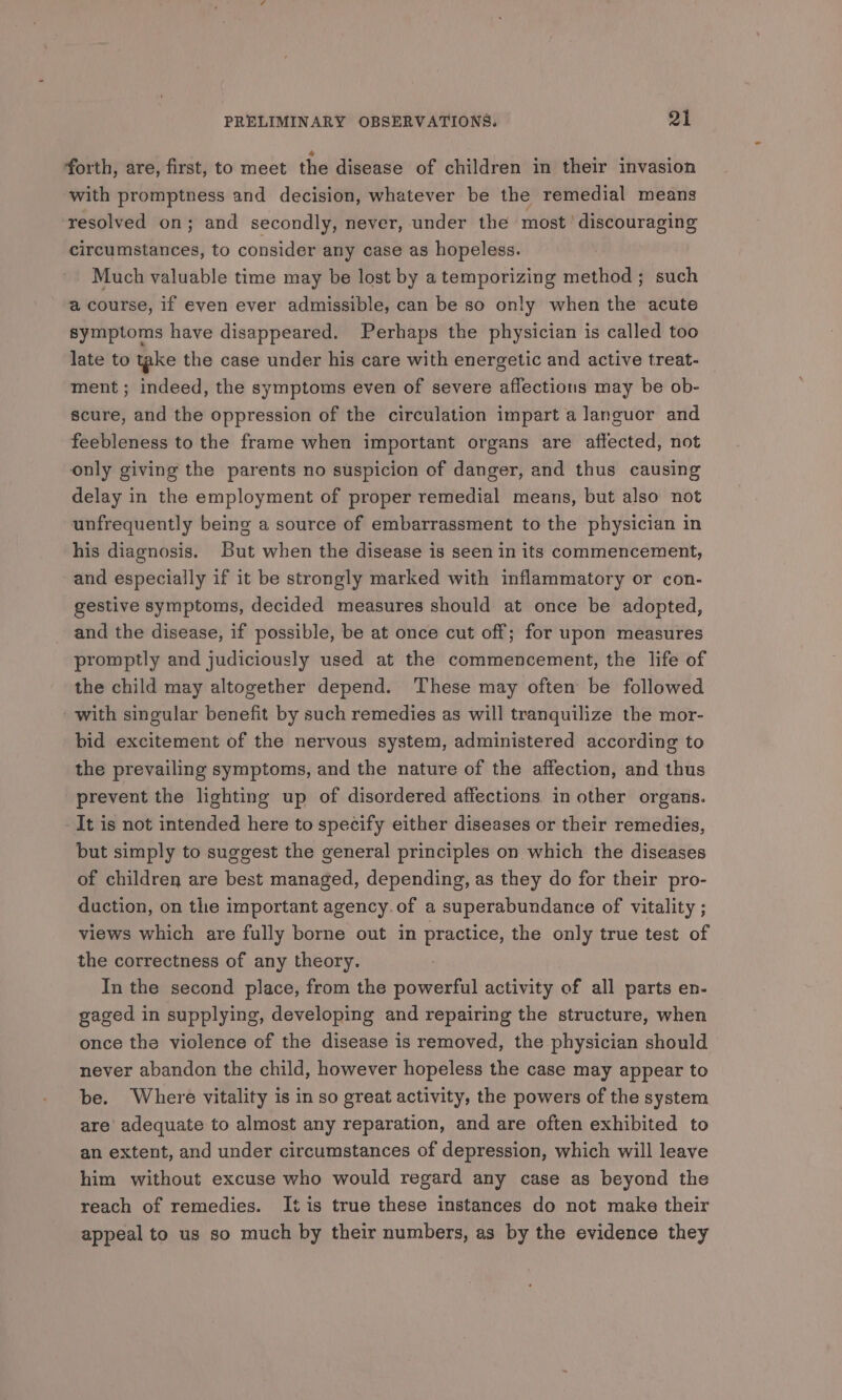 forth, are, first, to meet the disease of children in their invasion with promptness and decision, whatever be the remedial means resolved on; and secondly, never, under the most ‘discouraging circumstances, to consider any case as hopeless. Much valuable time may be lost by atemporizing method ; such a course, if even ever admissible, can be so only when the acute symptoms have disappeared. Perhaps the physician is called too late to take the case under his care with energetic and active treat- ment ; indeed, the symptoms even of severe affections may be ob- scure, and the oppression of the circulation impart a languor and feebleness to the frame when important organs are affected, not only giving the parents no suspicion of danger, and thus causing delay in the employment of proper remedial means, but also not unfrequently being a source of embarrassment to the physician in his diagnosis. But when the disease is seen in its commencement, and especially if it be strongly marked with inflammatory or con- gestive symptoms, decided measures should at once be adopted, and the disease, if possible, be at once cut off; for upon measures promptly and judiciously used at the commencement, the life of the child may altogether depend. These may often be followed with singular benefit by such remedies as will tranquilize the mor- bid excitement of the nervous system, administered according to the prevailing symptoms, and the nature of the affection, and thus prevent the lighting up of disordered affections in other organs. It is not intended here to specify either diseases or their remedies, but simply to suggest the general principles on which the diseases of children are best managed, depending, as they do for their pro- duction, on tlhe important agency. of a superabundance of vitality ; views which are fully borne out in practice, the only true test of the correctness of any theory. In the second place, from the powerful activity of all parts en- gaged in supplying, developing and repairing the structure, when once the violence of the disease is removed, the physician should never abandon the child, however hopeless the case may appear to be. Where vitality is in so great activity, the powers of the system are’ adequate to almost any reparation, and are often exhibited to an extent, and under circumstances of depression, which will leave him without excuse who would regard any case as beyond the reach of remedies. It is true these instances do not make their appeal to us so much by their numbers, as by the evidence they