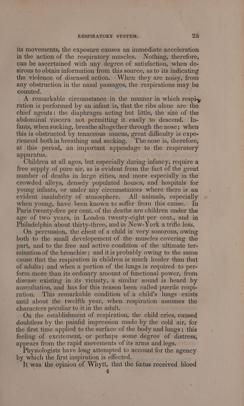 its movements, the exposure causes an immediate acceleration in the action of the respiratory muscles. Nothing, therefore, can be ascertained with any degree of satisfaction, when de- sirous to obtain information from this source, as to its indicating the violence of diseased action. When they are noisy, from any obstruction in the nasal passages, the respirations may be counted. A remarkable circumstance in the manner in which respiy ration is performed by an infant is, that the ribs alone are the chief agents: the diaphragm acting but little, the size of the abdominal viscera not permitting it easily to descend. In- fants, when sucking, breathe altogether through the nose; when this is obstructed by tenaceous mucus, great difficulty is expe- rienced bothin breathing and sucking. The nose is, therefore, at this period, an important appendage to the respiratory apparatus. Children at all ages, but especially during infancy, require a free supply of pure air, as is evident from the fact of the great number of deaths in large cities, and more especially in the crowded alleys, densely populated houses, and hospitals for young infants, or under any circumstances where there is an evident insalubrity of atmosphere. All animals, especially when young, have been known to suffer from this cause. In Paris twenty-five per cent. of the deaths are children under the age of two years, in London, twenty-eight per cent., and in Philadelphia about thirty-three, andin New-York a trifle less. On percussion, the chest of a child is very sonorous, owing both to the small developement of the muscles covering the part, and to the free and active condition of the ultimate ter- mination of the bronchie ; and itis probably owing to the same cause that the respiration in children is much louder than that of adults; and when a portion of the lungs is required to per- form more than its ordinary amount of functional power, from disease existing in its vicinity, a similar sound is heard by auscultation, and has for this reason been called puerile respi- ration. This remarkable condition of a child’s lungs exists until about the twelfth year, when respiration assumes. the characters peculiar to it in the adult. } On the establishment of respiration, the child cries, caused doubtless by the painful impression made by the cold air, for the first time applied to the surface of the body and lungs; this feeling of excitement, or perhaps some degree of distress, appears from the rapid movements of its arms and legs. Physiologists have long attempted to account for the agency by which the first inspiration is effected. It was the opinion of Whytt, that the foetus received blood . 4