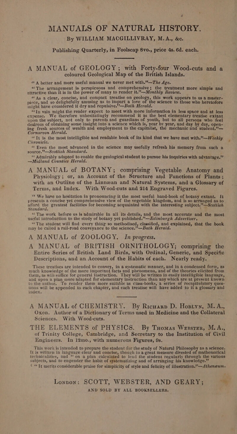 MANUALS OF NATURAL HISTORY. By WILLIAM MACGILLIVRAY, M.A., &amp;. Publishing Quarterly, in Foolscap 8vo., price 4s. 6d. each. A MANUAL of GEOLOGY ; with Forty-four Wood-cuts and a coloured Geological Map of the British Islands. “ A better and more useful manual we never met with.”—The Age. ‘The arrangement is perspicuous and comprehensive; the treatment more simple and attractive than it is in the power of many to render it.”—-Monthly Review. ** As a clear, concise, and compact treatise on geology, this work appears to us a master- piece, and so delightfully amusing as to impart a love of the science to those who heretofore might have considered it dry and repulsive.’’—Bath Herald. ‘‘In vain might the reader expect to meet with more information in less space and at less expense. We therefore unhesitatingly recommend it as the best elementary treatise extant upon the subject, not only to parents and guardians of youth, but to all persons who feel desirous of obtaining some insight into a science which is, year by year, and day by day, open- ing fresh sources of wealth and employment to the capitalist, the mechanic and student.”— Carnarvon Herald. : ‘Tt is the most intelligible and readable book of its kind that we have met with.””—Weekly Chronicle. *¢ Even the most advanced in the science may usefully refresh his memory from such a source.”’—Scottish Standard. ‘* Admirably adapted to enable the geological student to pursue his inquiries with advantage.’? ——Midland Counties Herald. , A MANUAL of BOTANY; comprising Vegetable Anatomy and Physiology; or, an Account of the Structure and Functions of Plants ; with an Outline of the Linnzan and Natural Systems, and a Glossary of Terms, and Index. With Wood-cuts and 214 Engraved Figures. “¢ We have no hesitation in pronouncing it the most useful hand-book of botany extant. It presents a concise yet comprehensive view of the vegetable kingdom, and is so arranged as to afford the greatest facilities for becoming acquainted with the interesting subject.””—Scoitish Standard. _ The work before us is admirable in all its details, and the most accurate and the most useful introduction to the study of botany yet published.”—Edinburgh Advertiser, “&lt;The student will find every thing so methodised, classified, and explained, that the book may be called a rail-road conveyance to the science.’”’—Bath Herald, A MANUAL of ZOOLOGY. In progress. A MANUAL of BRITISH ORNITHOLOGY; comprising the Entire Series of British Land Birds, with Ordinal, Generic, and Specific Descriptions, and an Account of the Habits of each. Nearly ready. These treatises are intended to convey, in a systematic manner, and in a condensed form, as much knowledge of the more important facts and phenomena, and of the theories elicited from them, as will suffice for general instruction. They will be written in easily intelligible language, and upon a plan more adapted for elementary instruction than any which are at present known to the author. To render them more suitable as class-books, a series of recapitulatory ques- tions will be appended to each chapter, and each treatise will have added to it a glossary and index. : A MANUAL of CHEMISTRY. By Ricuarn D. Hostyn, M.A., Oxon. Author of a Dictionary of Terms used in Medicine and the Collateral Sciences. With Wood-cuts. THE ELEMENTS of PHYSICS. By Tuomas Wensrzr, M.A., of Trinity College, Cambridge, and Secretary to the Institution of Civil Engineers. In 12mo., with numerous Figures, 9s. This work is intended to prepare the student for the study of Natural Philosophy as a science. {t is written in language clear and concise, though in a great measure divested of mathematical technicalities, and ‘‘on a plan calculated to lead the student regularly through the various subjects, and to engender the habit of systematizing and of arranging his knowledge.” * «Tt merits considerable praise for simplicity of style and felicity of illustration.”’—Atheneum. Lonnon: SCOTT, WEBSTER, AND GEARY; AND SOLD BY ALL BOOKSELLERS.