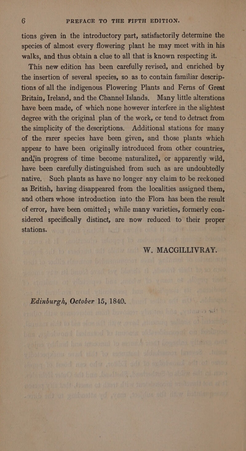 tions given in the introductory part, satisfactorily determine the species of almost every flowering plant he may meet with in his walks, and thus obtain a clue to all that is known respecting it. This new edition has been carefully revised, and enriched by the insertion of several species, so as to contain familiar descrip- tions of all the indigenous Flowering Plants and Ferns of Great Britain, Ireland, and the Channel Islands. Many little alterations have been made, of which none however interfere in the slightest degree with the original plan of the work, or tend to detract from the simplicity of the descriptions. Additional stations for many of the rarer species have been given, and those plants which appear to have been originally introduced from other countries, and,in progress of time become naturalized, or apparently wild, have been carefully distinguished from such as are undoubtedly native. Such plants as have no longer any claim to be reckoned as British, having disappeared from the localities assigned them, and others whose introduction into the Flora has been the result of error, have been omitted; while many varieties, formerly con- sidered specifically distinct, are now reduced to their proper stations. W. MACGILLIVRAY. Edinburgh, October 15, 1840.