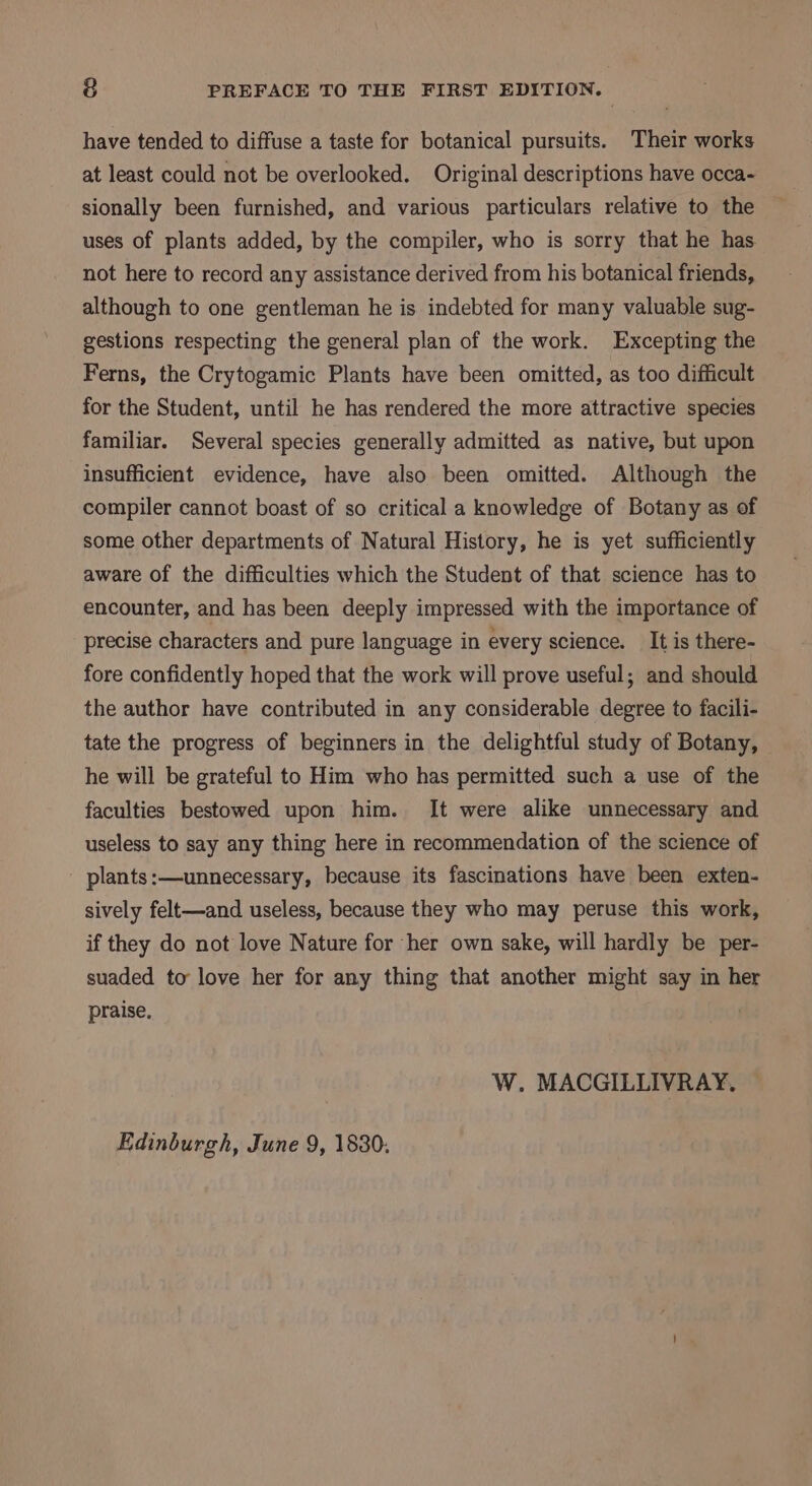 have tended to diffuse a taste for botanical pursuits. Their works at least could not be overlooked. Original descriptions have occa- sionally been furnished, and various particulars relative to the uses of plants added, by the compiler, who is sorry that he has. not here to record any assistance derived from his botanical friends, although to one gentleman he is indebted for many valuable sug- gestions respecting the general plan of the work. Excepting the Ferns, the Crytogamic Plants have been omitted, as too difficult for the Student, until he has rendered the more attractive species familiar. Several species generally admitted as native, but upon insufficient evidence, have also been omitted. Although the compiler cannot boast of so critical a knowledge of Botany as of some other departments of Natural History, he is yet sufficiently aware of the difficulties which the Student of that science has to encounter, and has been deeply impressed with the importance of precise characters and pure language in every science. It is there- fore confidently hoped that the work will prove useful; and should the author have contributed in any considerable degree to facili- tate the progress of beginners in the delightful study of Botany, he will be grateful to Him who has permitted such a use of the faculties bestowed upon him. It were alike unnecessary and useless to say any thing here in recommendation of the science of plants :—unnecessary, because its fascinations have been exten- sively felt—and useless, because they who may peruse this work, if they do not love Nature for her own sake, will hardly be per- suaded to love her for any thing that another might say in her praise. W. MACGILLIVRAY, Edinburgh, June 9, 1830.