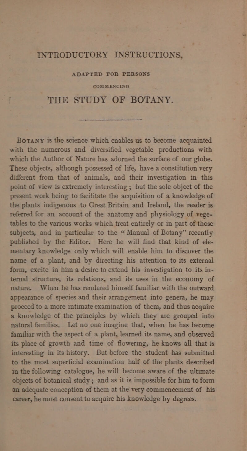 INTRODUCTORY INSTRUCTIONS, ADAPTED FOR PERSONS COMMENCING THE STUDY OF BOTANY. Botany is the science which enables us to become acquainted with the numerous and diversified vegetable productions with which the Author of Nature has adorned the surface of our globe. These objects, although possessed of life, have a constitution very different from that of animals, and their investigation in this point of view is extremely interesting ; but the sole object of the present work being to facilitate the acquisition of a knowledge of the plants indigenous to Great Britain and Ireland, the reader is referred for an account of the anatomy and physiology of vege- tables to the various works which treat entirely or in part of those subjects, and in particular to the “ Manual of Botany” recently published by the Editor. Here he will find that kind of ele- mentary knowledge only which will enable him to discover the name of a plant, and by directing his attention to its external form, excite in him a desire to extend his investigation to its in- ternal structure, its relations, and its uses in the economy of nature. When he has rendered himself familiar with the outward appearance of species and their arrangement into genera, he may proceed to a more intimate examination of them, and thus acquire a knowledge of the principles by which they are grouped into natural families. Let no one imagine that, when he has become familiar with the aspect of a plant, learned its name, and observed its place of growth and time of flowering, he knows all that is interesting in its history. But before the student has submitted to the most superficial examination half of the plants described in the following catalogue, he will become aware of the ultimate objects of botanical study; and as it is impossible for him to form an adequate conception of them at the very commencement of his career, he must consent to acquire his knowledge by degrees.