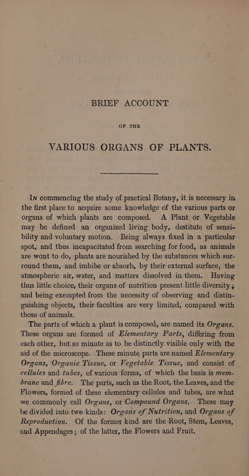 BRIEF ACCOUNT OF THE VARIOUS ORGANS OF PLANTS. In commencing the study of practical Botany, it is necessary in the first place to acquire some knowledge of the various parts or organs of which plants are composed. A Plant or Vegetable may be defined an organized living body, destitute of sensi- bility and voluntary motion. Being always fixed in a particular spot, and thus incapacitated from searching for food, as animals are wont to do, plants are nourished by the substances which sur- round them, and imbibe or absorb, by their external surface, the atmospheric air, water, and matters dissolved in'them. Having thus little choice, their organs of nutrition present little diversity , and being exempted from the necessity of observing and distin- guishing objects, their faculties are very limited, compared with those of animals. | The parts of which a plant is composed, are named its Organs. These organs are formed of Elementary Parts, differing from each other, but so minute as to be distinctly visible only with the aid of the microscope. These minute parts are named Elementary Organs, Organic Tissue, or Vegetable Tissue, and consist of cellules and tubes, of various forms, of which the basis is mem- brane and fibre. The parts, such as the Root, the Leaves, and the Flowers, formed of these elementary cellules and tubes, are what we commonly call Organs, or Compound Organs, These may be divided into two kinds: Organs of Nutrition, and Organs of Reproduction. Of the former kind are the Root, Stem, Leaves, and Appendages; of the latter, the Flowers and Fruit.