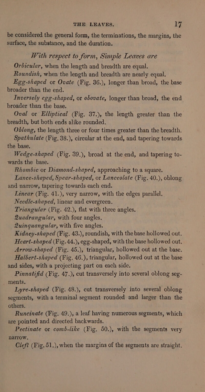 be considered the general form, the terminations, the margins, the surface, the substance, and the duration. With respect to form, Simple Leaves are Orbicular, when the length and breadth are equal. Roundish, when the length and breadth are nearly equal. Egg-shaped or Ovate (Fig. 36.), longer than broad, the base broader than the end. Inversely egg-shaped, or obovate, longer than broad, the end broader than the base. Oval or Elliptical (Fig. 37.), the length greater than the breadth, but both ends alike rounded. Oblong, the length three or four times greater than the breadth. Spathulate (Fig, 38.), circular at the end, and tapering towards the base. | Wedge-shaped (Fig. 39.), broad at the end, and tapering to- wards the base. Rhombic or Diamond-shaped, approaching to a square. Lance-shaped, Spear-shaped, or Lanceolate (Fig. 40.), oblong and narrow, tapering towards each end. Linear (Fig. 41.), very narrow, with the edges parallel. Needle-shaped, \inear and evergreen, Triangular (Fig. 42.), flat with three angles. Quadrangular, with four angles, 2uinquangular, with five angles. Kidney-shaped (Fig. 43.), roundish, with the base hollowed out. Heart-shaped (Fig. 44.), egg-shaped, with the base hollowed out. Arrow-shaped (Fig. 45.), triangular, hollowed out at the base. Halbert-shaped (Fig. 46.), triangular, hollowed out at the base and sides, with a projecting part on each side. Pinnatifid (Fig. 47.), cut transversely into several oblong seg- ments. Lyre-shaped (Fig. 48.), cut transversely into several oblong segments, with a terminal segment rounded and larger than the others. Runcinate (Fig. 49.), a leaf having numerous segments, which are pointed and directed backwards. Pectinate or comb-like (Fig. 50.), with the segments very. narrow. Cleft (Fig. 51.), when the margins of the segments are straight.