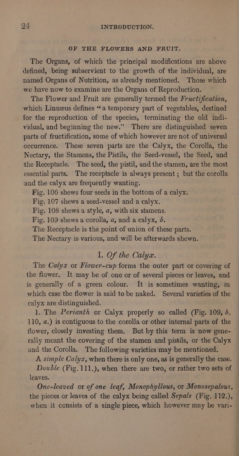 OF THE FLOWERS AND FRUIT. The Organs, of which the principal modifications are above defined, being subservient to the growth of the individual, are named Organs of Nutrition, as already mentioned. Those which we have now to examine are the Organs of Reproduction. The Flower and Fruit are generally termed the Fructification, which Linnzus defines ‘a temporary part of vegetables, destined for the reproduction of the species, terminating the old indi- vidual, and beginning the new.” ‘There are distinguished seven parts of fructification, some of which however are not of universal occurrence. These seven parts are the Calyx, the Corolla, the Nectary, the Stamens, the Pistils, the Seed-vessel, the Seed, and the Receptacle. The seed, the pistil, and the stamen, are the most essential parts. The receptacle is always present ; but the corolla and the calyx are frequently wanting. Fig. 106 shews four seeds in the bottom of a calyx. Fig. 107 shews a seed-vessel and a calyx. Fig. 108 shews a style, a, with six stamens. Fig. 109 shews a corolla, a, and a calyx, 6. The Receptacle is the point of union of these parts. The Nectary is various, and will be afterwards shewn. I. Of the Calyx. The Calyx or Flower-cup forms the outer part or covering of the flower. It may be of one or of several pieces or leaves, and is generally of a green colour. It is sometimes wanting, in which case the flower is said to be naked. Sein varieties of the calyx are distinguished. 1. The Perianth or Calyx properly so called (Fig. 109, 6. - 110, a.) is contiguous to the corolla or other internal parts of the flower, closely investing them. But by this term is now gene- rally meant the covering of the stamen and pistils, or the Calyx and the Corolla. The following varieties may be mentioned. A simple Calyx, when there is only one, as is generally the case. Double (Fig.111.), when there are two, or rather two sets of leaves. | One-leaved or of one leaf, Monophyllous, or Monosepalous, the pieces or leaves of the calyx being called Sepals (Fig. 112.), when it consists of a single piece, which however may be vari-