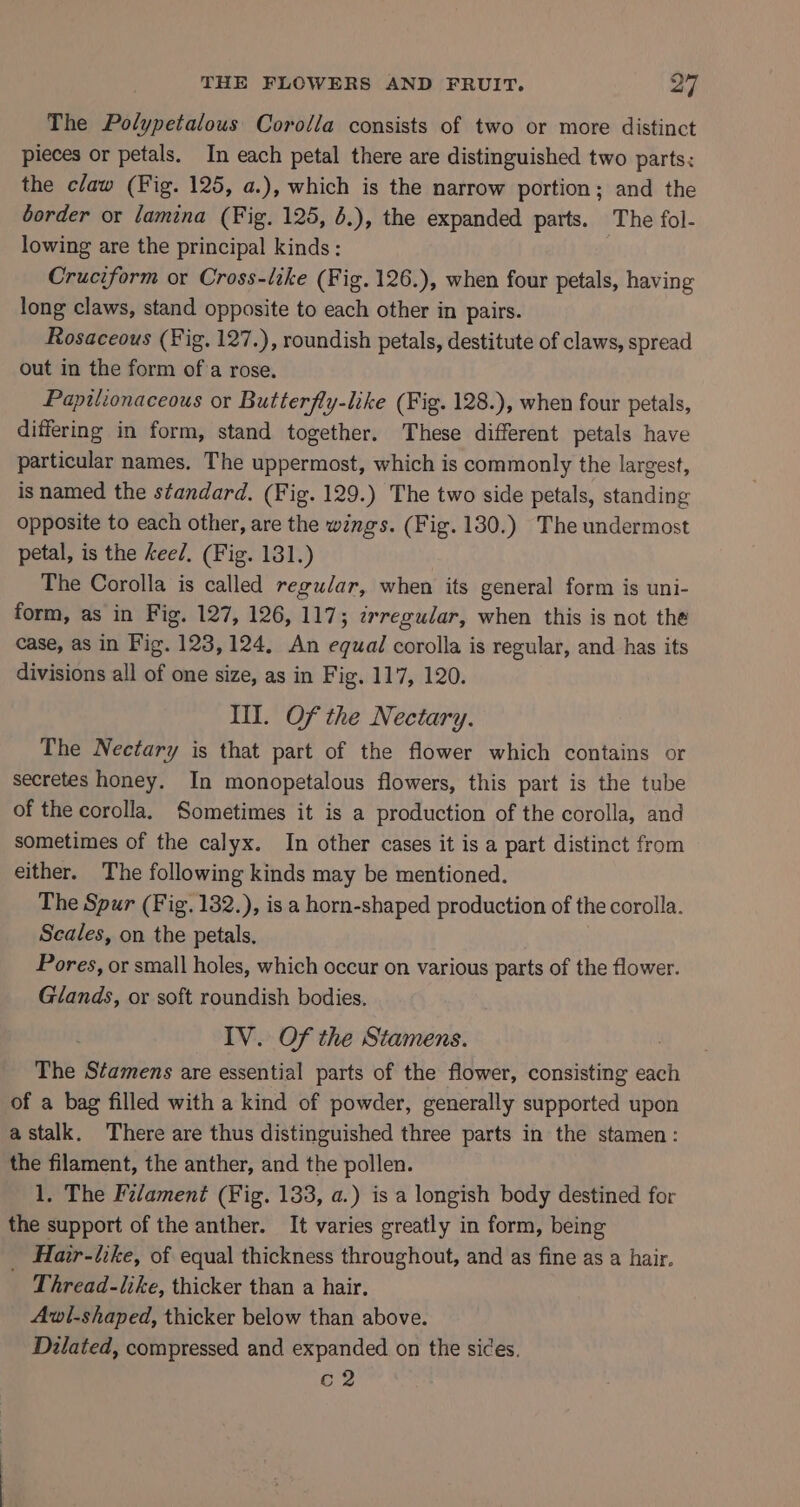 The Polypetalous Corolla consists of two or more distinct pieces or petals. In each petal there are distinguished two parts: the claw (Fig. 125, a.), which is the narrow portion; and the border or lamina (Fig. 125, .), the expanded parts. The fol- lowing are the principal kinds: Cruciform or Cross-like (Fig. 126.), when four petals, having long claws, stand opposite to each other in pairs. Rosaceous (Fig. 127.), roundish petals, destitute of claws, spread out in the form ofa rose. Papilionaceous or Butterfly-like (Fig. 128.), when four petals, differing in form, stand together. These different petals have particular names, The uppermost, which is commonly the largest, is named the standard, (Fig. 129.) The two side petals, standing opposite to each other, are the wings. (Fig. 130.) The undermost petal, is the keel. (Fig. 131.) | The Corolla is called regudar, when its general form is uni- form, as in Fig. 127, 126, 117; wrregular, when this is not the case, as in Fig. 123,124, An equal corolla is regular, and has its divisions all of one size, as in Fig. 117, 120. Ill. Of the Nectary. The Nectary is that part of the flower which contains or secretes honey. In monopetalous flowers, this part is the tube of the corolla. Sometimes it is a production of the corolla, and sometimes of the calyx. In other cases it is a part distinct from either. The following kinds may be mentioned. The Spur (Fig. 132.), is a horn-shaped production of the corolla. Scales, on the petals, Pores, or small holes, which occur on various parts of the flower. Glands, or soft roundish bodies. IV. Of the Stamens. The Stamens are essential parts of the flower, consisting each of a bag filled with a kind of powder, generally supported upon astalk. There are thus distinguished three parts in the stamen: the filament, the anther, and the pollen. 1. The Filament (Fig. 133, a.) is a longish body destined for the support of the anther. It varies greatly in form, being Hair-like, of equal thickness throughout, and as fine as a hair. we hread-like, thicker than a hair. Avwl-shaped, thicker below than above. Dilated, compressed and expanded on the sides. c2