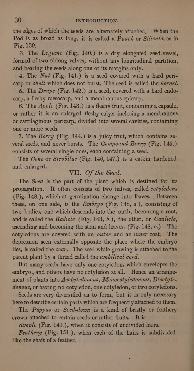 the edges of which the seeds are alternately attached, When the Pod is as broad as long, it is called a Pouch or Silicula, as in Fig. 139. 3. The Legume (Fig. 140.) is a dry elongated seed-vessel, formed of two oblong valves, without any longitudinal partition, and bearing the seeds along one of its margins only. 4. The Nut (Fig. 141.) is a seed covered with a hard peri- carp or shel/ which does not burst. The seed is called the kernel. 5. The Drupe (Fig. 142.) is a seed, covered with a hard endo- carp, a fleshy mesocarp, and a membranous epicarp. 6. The Apple (Fig. 143.) isa fleshy fruit, containing a capsule, or rather it is an enlarged fleshy calyx inclosing a membranous or cartilaginous pericarp, divided into several cavities, containing one or more seeds. 7. The Berry (Fig. 144.) is a juicy fruit, which contains se- veral seeds, and never bursts. The Compound Berry (Fig. 145.) consists of several single ones, each containing a seed. The Cone or Strodilus (Fig. 146, 147.) is a catkin hardened and enlarged. VII. Of the Seed. The Seed is the part of the plant which is destined for its propagation. It often consists of two halves, called cotyledons (Fig. 148.), which at germination change into leaves. Between these, on one side, is the Eméryo (Fig. 148, a.), consisting of two bodies, one which descends into the earth, becoming a root, and is called the Radicle (Fig. 143, 6.), the other, or Caulicle, ascending and becoming the stem and leaves. (Fig. 148, ¢.) The cotyledons are covered with an outer and an znner coat. The depression seen externally opposite the place where the embryo lies, is called the scar. The seed while growing is attached to the parent plant by a thread called the wmdzlical cord. But many seeds have only one cotyledon, which envelopes the embryo ; and others have no cotyledon at all. Hence an arrange- ment of plants into Acotyledonous, Monocotyledonous, Dicotyle- donous, or having no cotyledon, one cotyledon, or two cotyledons. Seeds are very diversified as to form, but it is only necessary here to describe certain parts which are frequently attached to them. The Pappus or Seed-down is a kind of bristly or feathery crown attached to certain seeds or rather fruits. It is Simple (Fig. 149.), when it consists of undivided hairs. Feathery (Fig. 151.), when each of the hairs is subdivided like the shaft of a feather.