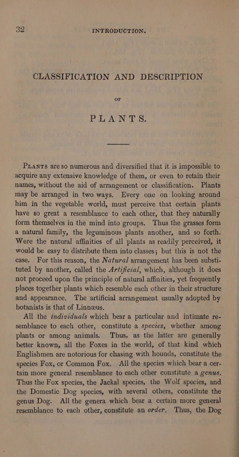 CLASSIFICATION AND DESCRIPTION OF Poa ASIN Ly Pants are so numerous and diversified that it is impossible to acquire any extensive knowledge of them, or even to retain their names, without the aid of arrangement or classification. Plants may be arranged in two ways. Every one on looking around him in the vegetable world, must perceive that certain plants have so great a resemblance to each other, that they naturally form themselves in the mind into groups. Thus the grasses form a natural family, the leguminous plants another, and so forth. Were the natural affinities of all plants as readily perceived, it would be easy to distribute them into classes; but this is not the case. For this reason, the Natural arrangement has been substi- tuted by another, called the Artzficial, which, although it does not proceed upon the principle of natural affinities, yet frequently places together plants which resemble each other in their structure and appearance. The artificial arrangement usually adopted by botanists is that of Linnzeus. All the individuals which bear a particular and intimate re- semblance to each other, constitute a speczes, whether among plants or among animals. Thus, as the latter are generally better known, all the Foxes in the world, of that kind which Englishmen are notorious for chasing with hounds, constitute the species Fox, or Common Fox. All the species which bear a cer- tain more general resemblance to each other constitute a genus, Thus the Fox species, the Jackal species, the Wolf species, and the Domestic Dog species, with several others, constitute the genus Dog. All the genera which bear a certain more general resemblance to each other, constitute an order. Thus, the Dog