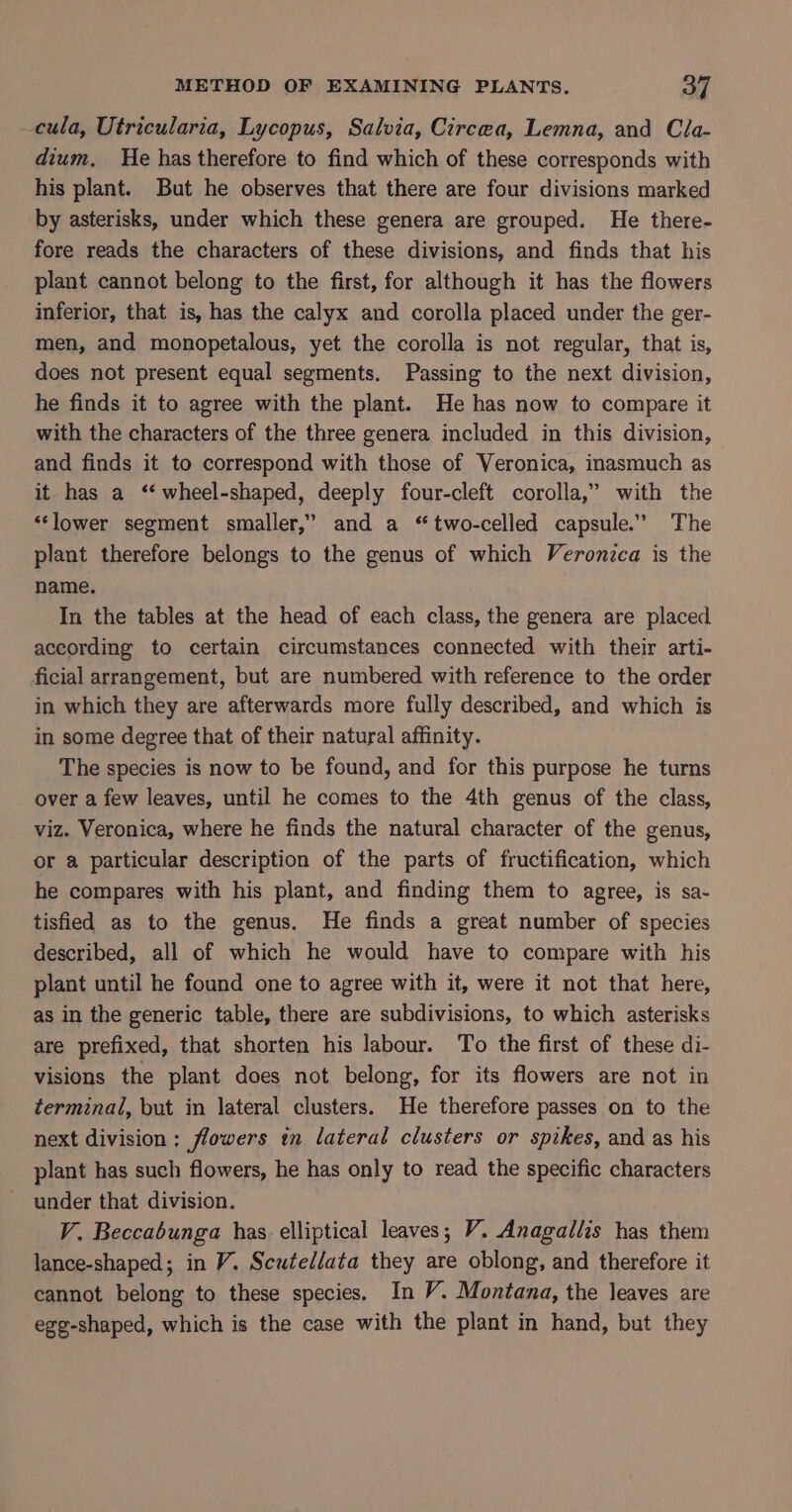 cula, Utricularia, Lycopus, Salvia, Circea, Lemna, and Cla- dium. He has therefore to find which of these corresponds with his plant. But he observes that there are four divisions marked by asterisks, under which these genera are grouped. He there- fore reads the characters of these divisions, and finds that his plant cannot belong to the first, for although it has the flowers inferior, that is, has the calyx and corolla placed under the ger- men, and monopetalous, yet the corolla is not regular, that is, does not present equal segments. Passing to the next division, he finds it to agree with the plant. He has now to compare it with the characters of the three genera included in this division, and finds it to correspond with those of Veronica, inasmuch as it has a ‘‘ wheel-shaped, deeply four-cleft corolla,” with the “lower segment smaller,” and a “two-celled capsule.” The plant therefore belongs to the genus of which Veronica is the name. In the tables at the head of each class, the genera are placed according to certain circumstances connected with their arti- ficial arrangement, but are numbered with reference to the order in which they are afterwards more fully described, and which is in some degree that of their natural affinity. The species is now to be found, and for this purpose he turns over a few leaves, until he comes to the 4th genus of the class, viz. Veronica, where he finds the natural character of the genus, or a particular description of the parts of fructification, which he compares with his plant, and finding them to agree, is sa- tisfied as to the genus. He finds a great number of species described, all of which he would have to compare with his plant until he found one to agree with it, were it not that here, as in the generic table, there are subdivisions, to which asterisks are prefixed, that shorten his labour. To the first of these di- visions the plant does not belong, for its flowers are not in terminal, but in lateral clusters. He therefore passes on to the next division: flowers tm lateral clusters or spikes, and as his plant has such flowers, he has only to read the specific characters under that division. V. Beccabunga has elliptical leaves; V. Anagallis has them lance-shaped; in V. Scutellata they are oblong, and therefore it cannot belong to these species. In V. Montana, the leaves are egg-shaped, which is the case with the plant in hand, but they