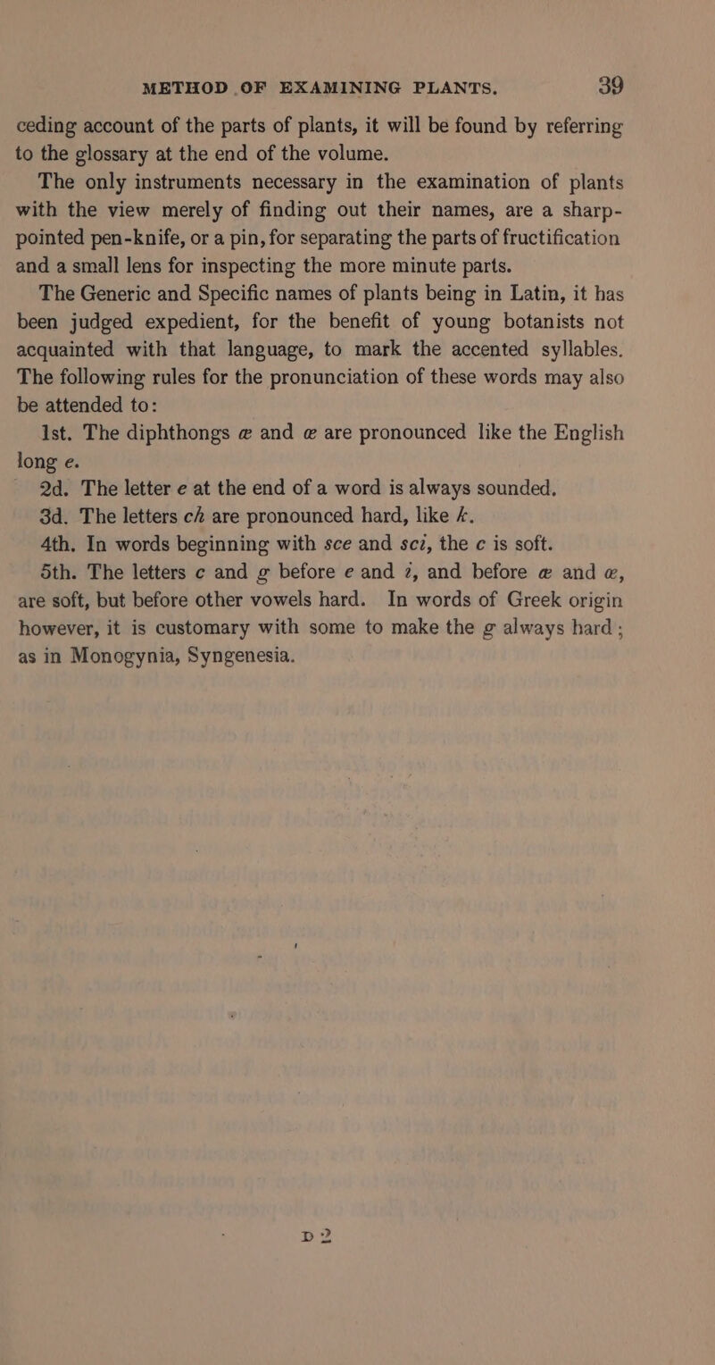 ceding account of the parts of plants, it will be found by referring to the glossary at the end of the volume. The only instruments necessary in the examination of plants with the view merely of finding out their names, are a sharp- pointed pen-knife, or a pin, for separating the parts of fructification and a small lens for inspecting the more minute parts. The Generic and Specific names of plants being in Latin, it has been judged expedient, for the benefit of young botanists not acquainted with that language, to mark the accented syllables. The following rules for the pronunciation of these words may also be attended to: ist. The diphthongs @ and @ are pronounced like the English long e. 2d. The letter e at the end of a word is always sounded, 3d. The letters ch are pronounced hard, like 4. 4th. In words beginning with sce and scz, the c is soft. 5th. The letters c and g before e and 2, and before @ and @, are soft, but before other vowels hard. In words of Greek origin however, it is customary with some to make the g always hard ; as in Monogynia, Syngenesia.