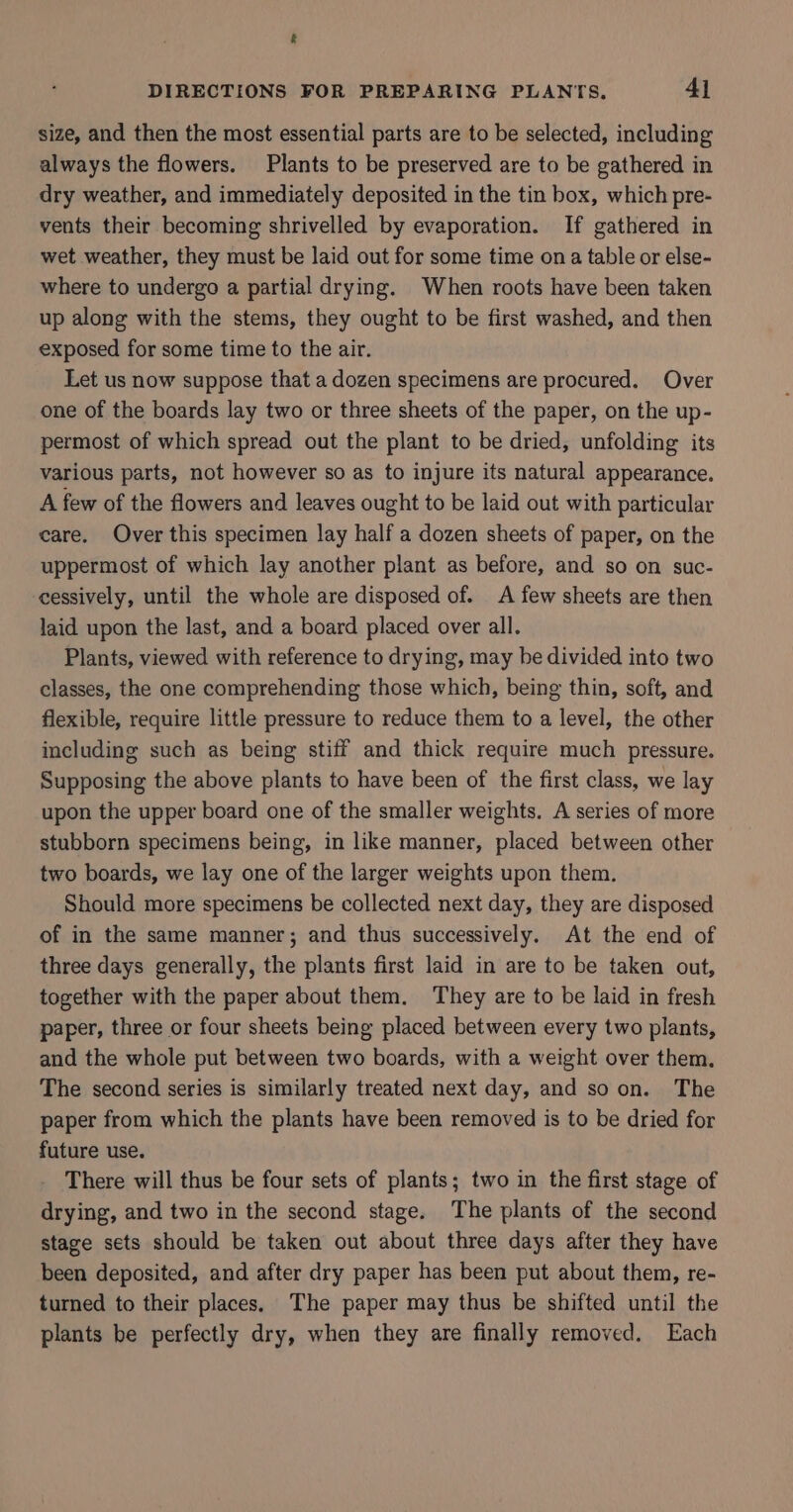 &amp; DIRECTIONS FOR PREPARING PLANTS, 41 size, and then the most essential parts are to be selected, including always the flowers. Plants to be preserved are to be gathered in dry weather, and immediately deposited in the tin box, which pre- vents their becoming shrivelled by evaporation. If gathered in wet weather, they must be laid out for some time ona table or else- where to undergo a partial drying. When roots have been taken up along with the stems, they ought to be first washed, and then exposed for some time to the air. Let us now suppose that a dozen specimens are procured. Over one of the boards lay two or three sheets of the paper, on the up- permost of which spread out the plant to be dried, unfolding its various parts, not however so as to injure its natural appearance. A few of the flowers and leaves ought to be laid out with particular care. Over this specimen lay half a dozen sheets of paper, on the uppermost of which lay another plant as before, and so on suc- cessively, until the whole are disposed of. A few sheets are then laid upon the last, and a board placed over all. Plants, viewed with reference to drying, may be divided into two classes, the one comprehending those which, being thin, soft, and flexible, require little pressure to reduce them to a level, the other including such as being stiff and thick require much pressure. Supposing the above plants to have been of the first class, we lay upon the upper board one of the smaller weights. A series of more stubborn specimens being, in like manner, placed between other two boards, we lay one of the larger weights upon them. Should more specimens be collected next day, they are disposed of in the same manner; and thus successively. At the end of three days generally, the plants first laid in are to be taken out, together with the paper about them. They are to be laid in fresh paper, three or four sheets being placed between every two plants, and the whole put between two boards, with a weight over them, The second series is similarly treated next day, and soon. The paper from which the plants have been removed is to be dried for future use. There will thus be four sets of plants; two in the first stage of drying, and two in the second stage. The plants of the second stage sets should be taken out about three days after they have been deposited, and after dry paper has been put about them, re- turned to their places. The paper may thus be shifted until the plants be perfectly dry, when they are finally removed. Each