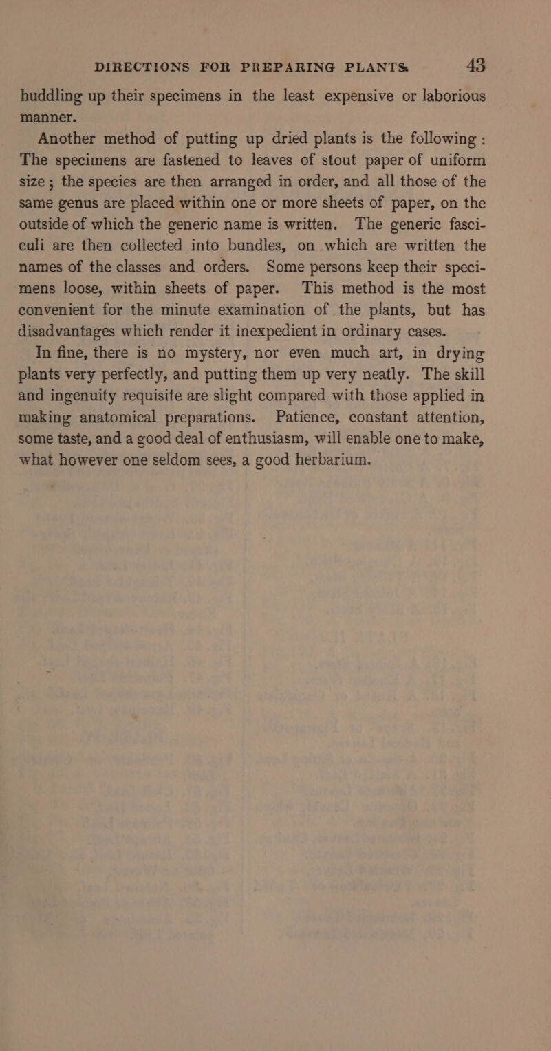 huddling up their specimens in the least expensive or laborious manner. Another method of putting up dried plants is the following : The specimens are fastened to leaves of stout paper of uniform size ; the species are then arranged in order, and all those of the same genus are placed within one or more sheets of paper, on the outside of which the generic name is written. The generic fasci- culi are then collected into bundles, on which are written the names of the classes and orders. Some persons keep their speci- mens loose, within sheets of paper. This method is the most convenient for the minute examination of the plants, but has disadvantages which render it inexpedient in ordinary cases. In fine, there is no mystery, nor even much art, in drying plants very perfectly, and putting them up very neatly. The skill and ingenuity requisite are slight compared with those applied in making anatomical preparations. Patience, constant attention, some taste, and a good deal of enthusiasm, will enable one to make, what however one seldom sees, a good herbarium.