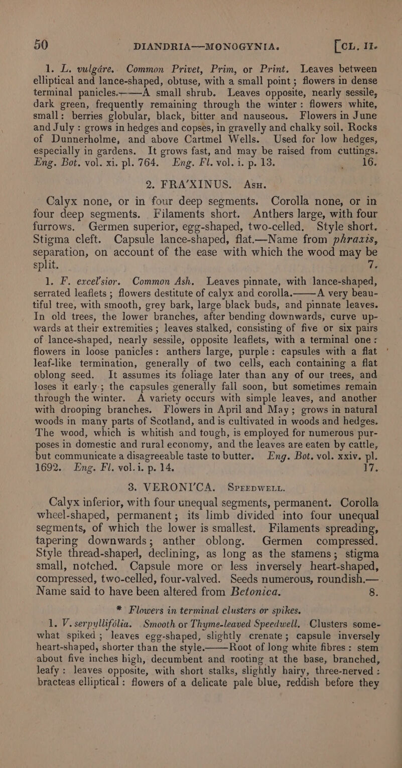 1. L. vulgdére.. Common Privet, Prim, or Print. Leaves between elliptical and lance-shaped, obtuse, with a small point ; flowers in dense terminal panicles.-——A small shrub. Leaves opposite, nearly sessile, dark green, frequently remaining through the winter: flowers white, small: berries globular, black, bitter and nauseous. Flowers in June and July : grows in hedges and copses, in gravelly and chalky soil. Rocks of Dunnerholme, and above Cartmel Wells. Used for low hedges, especially in gardens. It grows fast, and may be raised from cuttings. Eng. Bot. vol. xi. pl. 764. Eng. Fl. vol. i. p. 13. erties 1 2. FRA’XINUS. Asx. Calyx none, or in four deep segments. Corolla none, or in four deep segments. Filaments short. Anthers large, with four furrows. Germen superior, egg-shaped, two-celled. Style short. - Stigma cleft. Capsule lance-shaped, flat—Name from phrazzs, separation, on account of the ease with which the wood may be split. e 1. F. excel’sior. Common Ash. Leaves pinnate, with lance-shaped, serrated leafiets ; flowers destitute of calyx and corolla. A very beau- tiful tree, with smooth, grey bark, large black buds, and pinnate leaves. In old trees, the lower branches, after bending downwards, curve up- wards at their extremities ; leaves stalked, consisting of five or six pairs of lance-shaped, nearly sessile, opposite leaflets, with a terminal one : flowers in loose panicles: anthers large, purple: capsules with a flat ' leaf-like termination, generally of two cells, each containing a flat oblong seed. It assumes its foliage later than any of our trees, and loses it early; the capsules generally fall soon, but sometimes remain through the winter. A variety occurs with simple leaves, and another with drooping branches. Flowers in April and May; grows in natural woods in many parts of Scotland, and is cultivated in woods and hedges. The wood, which is whitish and tough, is employed for numerous pur- poses in domestic and rural economy, and the leaves are eaten by cattle, but communicate a disagreeable taste to butter. Eng. Bot. vol. xxiv. pl. 1692. Eng. Fl. vol.i. p. 14. ve 3. VERONI'CA. Svrrrpwett. Calyx inferior, with four unequal segments, permanent. Corolla wheel-shaped, permanent; its limb divided into four unequal segments, of which the lower is smallest. Filaments spreading, tapering downwards; anther oblong. Germen compressed. Style thread-shaped, declining, as long as the stamens; stigma small, notched. Capsule more or less inversely heart-shaped, compressed, two-celled, four-valved. Seeds numerous, roundish.— Name said to have been altered from Betonica. 8. * Flowers in terminal clusters or spikes. 1. V. serpyllifolia. Smooth or Thyme-leaved Speedwell. Clusters some- what spiked; leaves egg-shaped, slightly crenate; capsule inversely heart-shaped, shorter than the style. Root of long white fibres : stem about five inches high, decumbent and rooting at the base, branched, leafy : leaves opposite, with short stalks, slightly hairy, three-nerved : bracteas elliptical : flowers of a delicate pale blue, reddish before they