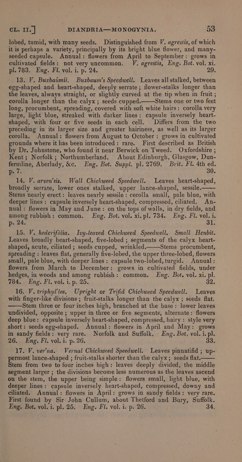 lobed, tumid, with many seeds. Distinguished from V. agrestis, of which it is perhaps a variety, principally by its bright blue flower, and many- seeded capsule. Annual: flowers from April to September: grows in cultivated fields: not very uncommon. VJ. agrestis, Eng. Bot. vol. x1. pl. 783. Eng. Fl. vol. i. p. 24. 29, 13. V. Buxbatimii. Buxbaum’s Speedwell. Leaves all stalked, between egg-shaped and heart-shaped, deeply serrate ; flower-stalks longer than the leaves, always straight, or slightly curved at the tip when in fruit ; corolla longer than the calyx; seeds cupped. Stems one or two feet long, procumbent, spreading, covered with soft white hairs: corolla very large, light blue, streaked with darker lines: capsule inversely heart- shaped, with four or five seeds in each cell. Differs from the two preceding in its larger size and greater hairiness, as well as its larger corolla, Annual: flowers from August to October: grows in cultivated grounds where it has been introduced: rare. First described as British by Dr. Johnstone, who found it near Berwick on Tweed. Oxfordshire ; Kent; Norfolk ; Northumberland. About Edinburgh, Glasgow, Dun- fermline, Aberlady, &amp;c. Eng. Bot. Suppl. pl. 2769. Brit. Fl. 4th ed. p. 7. , 30. 14. V. arven’sis. Wall Chickweed Speedwell. Leaves heart-shaped, broadly serrate, lower ones stalked, upper lance-shaped, sessile. Stems nearly erect: leaves nearly sessile: corolla small, pale blue, with deeper lines : capsule inversely heart-shaped, compressed, ciliated. An- nual: flowers in May and June: on the tops of walls, in dry fields, and among rubbish: common. Lng. Bot. vol. xi. pl. 734. Eng. Fl. vol. i. p- 24. 31. 15. V. hederifélia. Ivy-leaved Chickweed Speedwell. Small Henbit. Leaves broadly heart-shaped, five-lobed ; segments of the calyx heart- shaped, acute, ciliated ; seeds cupped, wrinkled. Stems procumbent, spreading : leaves flat, generally five-lobed, the upper three-lobed, flowers small, pale blue, with deeper lines : capsule two-lobed, turgid. Annual: flowers from March to December: grows in cultivated fields, under hedges, in woods and among rubbish: common. Lng. Bot. vol. xi. pl. 784. Eng. Fl. vol. 1. p. 25. 32. 16. V. triphyl’los. Upright or Trifid Chickweed Speedwell. Leaves with finger-like divisions ; fruit-stalks longer than the calyx ; seeds flat. Stem three or four inches high, branched at the base: lower leaves undivided, opposite ; upper in three or five segments, alternate: flowers deep blue: capsule inversely heart-shaped, compressed, hairy : style very short: seeds egg-shaped. Annual: flowers in April and May: grows in sandy fields: very rare. Norfolk and Suffolk, Eng. Bot. vol. i. pl. 26. Eng, Fil. vol. i. p. 26. 33. 17. V. ver’na. Vernal Chickweed Speedwell. Leaves pinnatifid ; up- permost lance-shaped ; fruit-stalks shorter than the calyx; seeds flat. Stem from two to four inches high: leaves deeply divided, the middle segment larger ; the divisions become less numerous as the leaves ascend on the stem, the upper being simple: flowers small, light blue, with deeper lines: capsule inversely heart-shaped, compressed, downy and ciliated. Annual: flowers in April: grows in sandy fields: very rare. First found by Sir John Cullum, about Thetford and Bury, Suffolk. Eng. Bot. vol. i. pl. 25. Eng. Fl. vol. i. p. 26. 34,