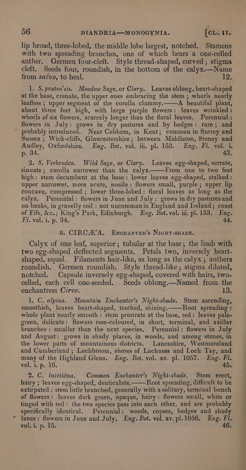 lip broad, three-lobed, the middle lobe largest, notched. Stamens with two spreading branches, one of which bears a one-celled anther. Germen four-cleft. Style thread-shaped, curved ; stigma cleft. Seeds four, roundish, in the bottom of the calyx.—Name from sa/vo, to heal. 12; 1. S. praten’sis. Meadow Sage, or Clary. Leaves oblong, heart-shaped at the base, crenate, the upper ones embracing the stem ; whorls nearly leafless ; upper segment of the corolla clammy. A beautiful plant, about three feet high, with large purple flowers: leaves wrinkled : whorls of six flowers, scarcely longer than the floral leaves. Perennial : flowers in July: grows in dry pastures and by hedges: rare; and ’ probably introduced. Near Cobham, in Kent; common in Surrey and Sussex ; Wick-cliffs, Gloucestershire; between Middleton, Stoney and Audley, Oxfordshire. Eng. Bot. vol. iii. pl. 153. Eng. Fl. vol. i. p. 34. 43, 2. S. Verbendca. Wild Sage, or Clary. Leaves egg-shaped, serrate, sinuate ; corolla narrower than the calyx. From one to two feet high: stem decumbent at the base: lower leaves egg-shaped, stalked: upper narrower, more acute, sessile: flowers small, purple ; upper lip concave, compressed ; lower three-lobed: floral leaves as long as the calyx. Perennial: flowers in June and July : grows in dry pastures and on banks, in gravelly soil : not uncommonin England and Ireland; coast of Fife, &amp;c.; King’s Park, Edinburgh. Lng. Bot. vol. iii. pl. 153. Eng. Fil. vol. i. p. 34. 44, 8. CIRCA’A. Encuanter’s NiGHT-sSHADE. Calyx of one leaf, superior; tubular at the base; the limb with two egg-shaped deflected segments. Petals two, inversely heart- shaped, equal. Filaments hair-like, as long as the calyx ; anthers roundish. Germen roundish. Style thread-like; stigma dilated, notched. Capsule inversely egg-shaped, covered with hairs, two- celled, each cell one-seeded. Seeds oblong.—Named from the enchantress C7rce. 13. 1. C. alpina. Mountain Enchanter’s Night-shade. Stem ascending, smoothish, leaves heart-shaped, toothed, shining. Root spreading : whole plant nearly smooth : stem prostrate at the base, red: leaves pale- green, delicate: flowers rose-coloured, in short, terminal, and axillar branches : smaller than the next species. Perennial: flowers in July and August: grows in shady places, in woods, and among stones, in the lower parts of mountainous districts. Lancashire, Westmoreland and Cumberland ; Lochbroom, shores of Lochness and Loch Tay, and -many of the Highland Glens. Eng. Bot. vol. xv. pl. 1057. Eng. Fl. vol, i. p. 16. 45. 2. C. lutetiéna. Common Enchanter’s Night-shade. Stem erect, hairy ; leaves egg-shaped, denticulate. Root spreading, difficult to be extirpated : stem little branched, generally with a solitary, terminal bunch of flowers: leaves dark green, opaque, hairy: flowers small, white or tinged with red : the two species pass into each other, and are probably specifically identical. Perennial: woods, copses, hedges and shady lanes: flowers in June and July. Eng. Bot. vol. xv. pl.1056. Eng. Fl. vol. i. p. 15. 46.