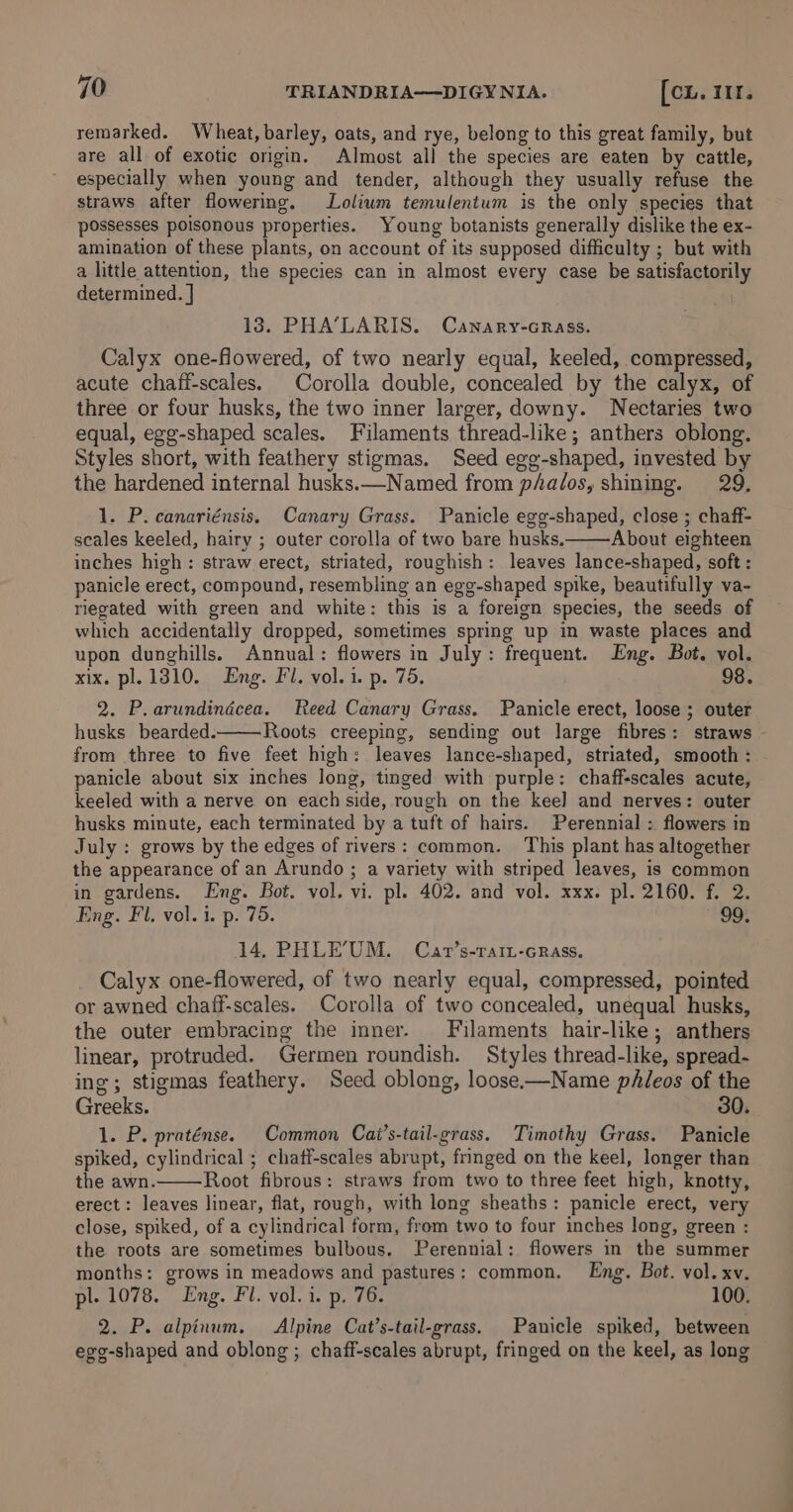 remarked. Wheat, barley, oats, and rye, belong to this great family, but are all of exotic origin. Almost all the species are eaten by cattle, especially when young and tender, although they usually refuse the straws after flowering. Lolium temulentum is the only species that possesses poisonous properties. Young botanists generally dislike the ex- amination of these plants, on account of its supposed difficulty ; but with a little attention, the species can in almost every case be satisfactorily determined. | 13. PHA’LARIS. Canary-crass. Calyx one-fowered, of two nearly equal, keeled, compressed, acute chaff-scales. Corolla double, concealed by the calyx, of three or four husks, the two inner larger, downy. Nectaries two equal, egg-shaped scales. Filaments thread-like; anthers oblong. Styles short, with feathery stigmas. Seed egg-shaped, invested by the hardened internal husks.—Named from p/a/os, shining. 29. 1. P. canariénsis, Canary Grass. Panicle egg-shaped, close ; chaff- scales keeled, hairy ; outer corolla of two bare husks. About eighteen inches high: straw erect, striated, roughish: leaves lance-shaped, soft: panicle erect, compound, resembling an egg-shaped spike, beautifully va- riegated with green and white: this is a foreign species, the seeds of which accidentally dropped, sometimes spring up in waste places and upon dunghills. Annual: flowers in July: frequent. Eng. Bot. vol. xix. pl. 1310. Eng. Fl. vol. i. p. 75. 98. 2. P.arundindécea. Reed Canary Grass. Panicle erect, loose ; outer husks bearded. Roots creeping, sending out large fibres: straws from three to five feet high: leaves lance-shaped, striated, smooth : panicle about six inches long, tinged with purple: chaff-scales acute, keeled with a nerve on each side, rough on the kee] and nerves: outer husks minute, each terminated by a tuft of hairs. Perennial : flowers in July : grows by the edges of rivers: common. This plant has altogether the appearance of an Arundo ; a variety with striped leaves, is common in gardens. Eng. Bot. vol. vi. pl. 402. and vol. xxx. pl. 2160. f. 2. Eng. Fl. vol. i. p. 75. 99. 14, PHLE’UM. Car’s-raiu-crass. Calyx one-flowered, of two nearly equal, compressed, pointed or awned chaff-scales. Corolla of two concealed, unequal husks, the outer embracing the inner. Filaments hair-like; anthers linear, protruded. Germen roundish. Styles thread-like, spread- ing; stigmas feathery. Seed oblong, loose.-—Name pAleos of the Greeks. 30. 1. P. praténse. Common Cai’s-tail-grass. Timothy Grass. Panicle spiked, cylindrical ; chatf-scales abrupt, fringed on the keel, longer than the awn. Root fibrous: straws from two to three feet high, knotty, erect: leaves linear, flat, rough, with long sheaths: panicle erect, very close, spiked, of a cylindrical form, from two to four inches long, green : the roots are sometimes bulbous. Perennial: flowers in the summer months: grows in meadows and pastures: common. Eng, Bot. vol. xv. pl. 1078. Eng. Fl. vol. i. p. 76. 100. 2. P. alpinum. Alpine Cat’s-tail-grass, Panicle spiked, between egg-shaped and oblong ; chaff-scales abrupt, fringed on the keel, as long