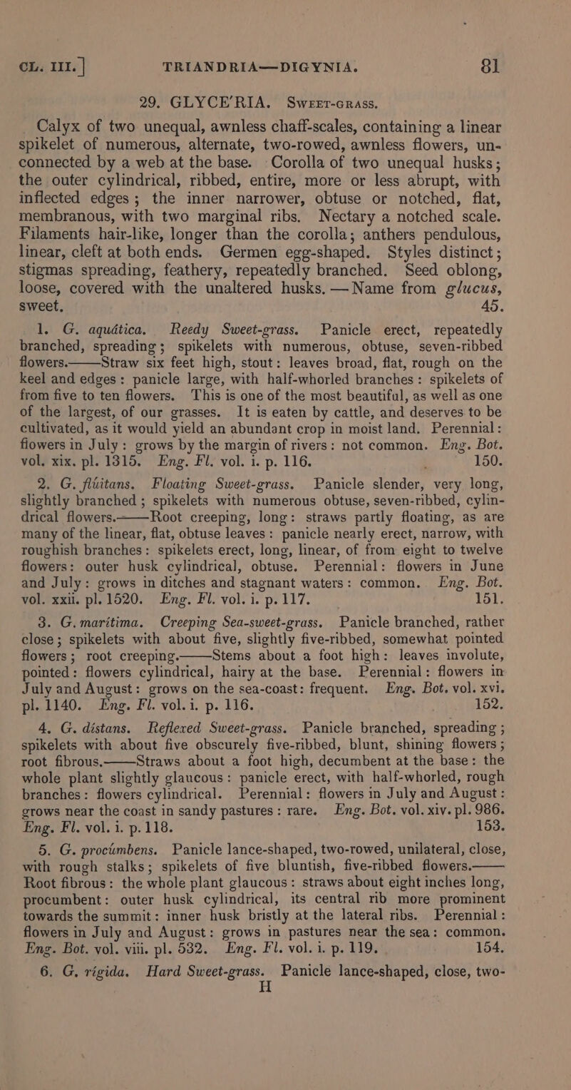 29. GLYCE’RIA. Sweer-crass. _ Calyx of two unequal, awnless chaff-scales, containing a linear spikelet of numerous, alternate, two-rowed, awnless flowers, un- connected by a web at the base. Corolla of two unequal husks; the outer cylindrical, ribbed, entire, more or less abrupt, with inflected edges; the inner narrower, obtuse or notched, flat, membranous, with two marginal ribs. Nectary a notched scale. Filaments hair-like, longer than the corolla; anthers pendulous, linear, cleft at both ends. Germen egg-shaped. Styles distinct ; stigmas spreading, feathery, repeatedly branched. Seed oblong, loose, covered with the unaltered husks, —Name from glucus, sweet, 45. 1. G. aquética. Reedy Sweet-grass. Panicle erect, repeatedly branched, spreading; spikelets with numerous, obtuse, seven-ribbed flowers. Straw six feet high, stout: leaves broad, flat, rough on the keel and edges: panicle large, with half-whorled branches: spikelets of from five to ten flowers. This is one of the most beautiful, as well as one of the largest, of our grasses. It is eaten by cattle, and deserves to be cultivated, as it would yield an abundant crop in moist land. Perennial: fiowers in July: grows by the margin of rivers: not common. Eng. Bot. vol. xix. pl. 1315. Eng. Fl. vol. i. p. 116. : 150. 2. G. fliitans. Floating Sweet-grass. Panicle slender, very long, slightly branched ; spikelets with numerous obtuse, seven-ribbed, cylin- drical flowers.~—-Root creeping, long: straws partly floating, as are many of the linear, flat, obtuse leaves: panicle nearly erect, narrow, with roughish branches: spikelets erect, long, linear, of from eight to twelve flowers: outer husk cylindrical, obtuse. Perennial: flowers in June and July: grows in ditches and stagnant waters: common. Eng. Bot. vol. xxii. pl. 1520. Eng. Fl. vol. i. p. 117. 151. 3. G. maritima. Creeping Sea-sweet-grass. Panicle branched, rather close ; spikelets with about five, slightly five-ribbed, somewhat pointed flowers ; root creeping. Stems about a foot high: leaves involute, pointed: flowers cylindrical, hairy at the base. Perennial: flowers in July and August: grows on the sea-coast: frequent. Eng. Bot. vol. xvi. pl. 1140. Eng. Fl. vol.i. p. 116. 152. 4, G. distans. Reflered Sweet-grass. Panicle branched, spreading ; spikelets with about five obscurely five-ribbed, blunt, shining flowers ; root fibrous, Straws about a foot high, decumbent at the base: the whole plant slightly glaucous: panicle erect, with half-whorled, rough branches: flowers cylindrical. Perennial: flowers in July and August : grows near the coast in sandy pastures: rare. Eng. Bot. vol. xiv. pl. 986. Eng. Fl. vol. i. p. 118. 153. 5. G. proctmbens. Panicle lance-shaped, two-rowed, unilateral, close, with rough stalks; spikelets of five bluntish, five-ribbed flowers. Root fibrous: the whole plant glaucous: straws about eight inches long, procumbent: outer husk cylindrical, its central mb more prominent towards the summit: inner husk bristly at the lateral ribs. Perennial : flowers in July and August: grows in pastures near the sea: common. Eng. Bot. vol. viii. pl. 532. Eng. Fl. vol. i. p. 119. 154. 6. G. rigida. Hard Sweet-grass. Panicle lance-shaped, close, two- H