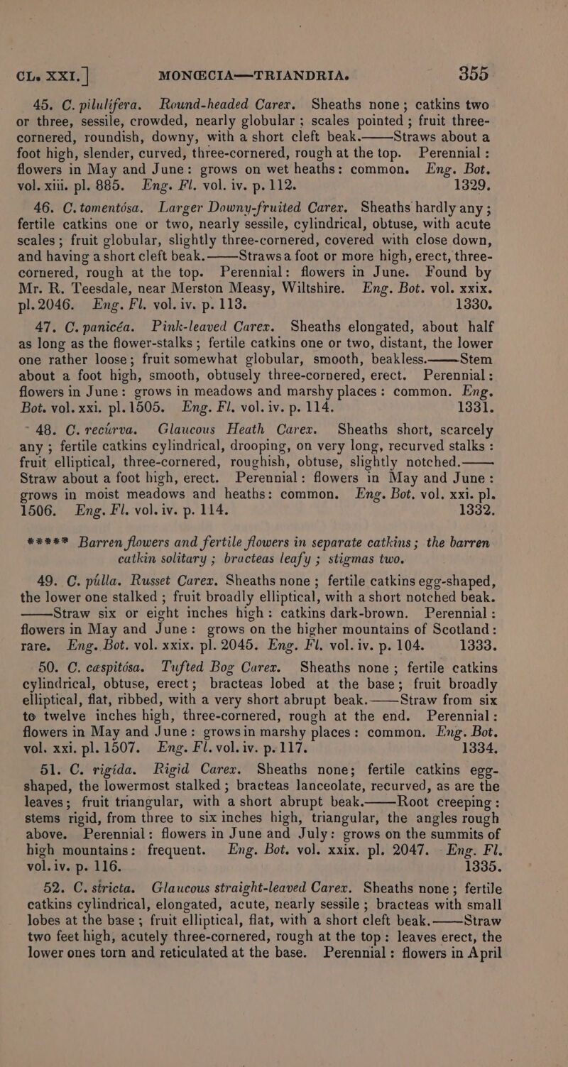 45. C. pilulifera. Rownd-headed Carer. Sheaths none; catkins two or three, sessile, crowded, nearly globular ; scales pointed ; fruit three- cornered, roundish, downy, with a short cleft beak. Straws about a foot high, slender, curved, three-cornered, rough at the top. Perennial : flowers in May and June: grows on wet heaths: common. Eng. Bot. vol. xii. pl. 885. Eng. Fl. vol. iv. p. 112. 1329, 46. C.tomentisa. Larger Downy-fruited Carex, Sheaths hardly any ; fertile catkins one or two, nearly sessile, cylindrical, obtuse, with acute scales ; fruit globular, slightly three-cornered, covered with close down, and having a short cleft beak. Strawsa foot or more high, erect, three- cornered, rough at the top. Perennial: flowers in June. Found by Mr. R. Teesdale, near Merston Measy, Wiltshire. Eng. Bot. vol. xxix. pl. 2046. Eng. Fl. vol. iv. p. 118. 1330. 47. C.panicéa. Pink-leaved Carex. Sheaths elongated, about half as long as the flower-stalks ; fertile catkins one or two, distant, the lower one rather loose; fruit somewhat globular, smooth, beakless. Stem about a foot high, smooth, obtusely three-cornered, erect. Perennial: flowers in June: grows in meadows and marshy places: common. Eng. Bot. vol. xxi. pl.1505. Eng. Fi. vol. iv. p. 114. 1331. 48. C. reciirva. Glaucous Heath Carex. Sheaths short, scarcely any ; fertile catkins cylindrical, drooping, on very long, recurved stalks : fruit elliptical, three-cornered, roughish, obtuse, slightly notched. Straw about a foot high, erect. Perennial: flowers in May and June: grows in moist meadows and heaths: common. Lng. Bot. vol. xxi. pl. 1506. Eng. Fl. vol. iv. p. 114. 1332, #*2%? Barren flowers and fertile flowers in separate catkins; the barren catkin solitary ; bracteas leafy ; stigmas two. 49. C. pilla. Russet Carex. Sheaths none ; fertile catkins egg-shaped, the lower one stalked ; fruit broadly elliptical, with a short notched beak. Straw six or eight inches high: catkins dark-brown. Perennial : flowers in May and June: grows on the higher mountains of Scotland: rare. Eng. Bot. vol. xxix. pl. 2045. Eng. Fl. vol. iv. p. 104. 1333. 50. C. cespitésa. Tufted Bog Carer. Sheaths none; fertile catkins cylindrical, obtuse, erect; bracteas lobed at the base; fruit broadly elliptical, flat, ribbed, with a very short abrupt beak. Straw from six te twelve inches high, three-cornered, rough at the end. Perennial: flowers in May and June: growsin marshy places: common. Eng. Bot. vol. xxi. pl. 1507. Eng. Fl. vol. iv. p. 117. 1334. 51. C. rigida. Rigid Carex. Sheaths none; fertile catkins egg- shaped, the lowermost stalked ; bracteas lanceolate, recurved, as are the leaves; fruit triangular, with a short abrupt beak. Root creeping : stems rigid, from three to six inches high, triangular, the angles rough above. Perennial: flowers in June and July: grows on the summits of high mountains: frequent. Eng. Bot. vol. xxix. pl. 2047. - Eng. Fl. vol.iv. p. 116. 1335. 52. C. stricta. Glaucous straight-leaved Carex. Sheaths none; fertile catkins cylindrical, elongated, acute, nearly sessile ; bracteas with small lobes at the base ; fruit elliptical, flat, with a short cleft beak. Straw two feet high, acutely three-cornered, rough at the top: leaves erect, the lower ones torn and reticulated at the base. Perennial: flowers in April