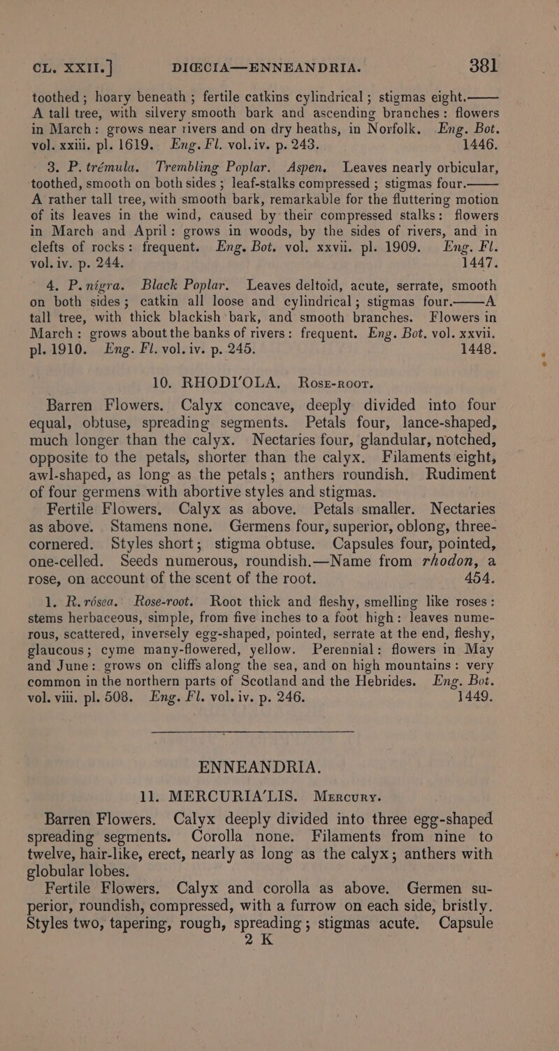 toothed ; hoary beneath ; fertile catkins cylindrical ; stigmas eight. A tall tree, with silvery smooth bark and ascending branches: flowers in March: grows near rivers and on dry heaths, in Norfolk. Eng. Bot. vol. xxii. pl. 1619. Eng. Fl. vol.iv. p. 243. 1446. 3. P.trémula. Trembling Poplar. Aspen. Leaves nearly orbicular, toothed, smooth on both sides ; leaf-stalks compressed ; stigmas four. A rather tall tree, with smooth bark, remarkable for the fluttering motion of its leaves in the wind, caused by their compressed stalks: flowers in March and April: grows in woods, by the sides of rivers, and in clefts of rocks: frequent. Eng. Bot. vol. xxvii. pl. 1909. Eng. Fl. vol. iv. p. 244. 1447. 4, P.nigra. Black Poplar. Leaves deltoid, acute, serrate, smooth on both sides; catkin all loose and cylindrical; stigmas four. A tall tree, with thick blackish bark, and smooth branches. Flowers in March: grows about the banks of rivers: frequent. Eng. Bot. vol. xxvii. pl. 1910. Eng. Fl. vol. iv. p. 245. 1448. 10. RHODI’OLA, Ross-roor. Barren Flowers. Calyx concave, deeply divided into four equal, obtuse, spreading segments. Petals four, lance-shaped, much longer than the calyx. Nectaries four, glandular, notched, opposite to the petals, shorter than the calyx. Filaments eight, awl-shaped, as long as the petals; anthers roundish, Rudiment of four germens with abortive styles and stigmas. Fertile Flowers. Calyx as above. Petals smaller. Nectaries as above. Stamens none. Germens four, superior, oblong, three- cornered. Styles short; stigma obtuse. Capsules four, pointed, one-celled. Seeds numerous, roundish.—Name from rhodon, a rose, on account of the scent of the root. 454. 1. R.résca.' Rose-root. Root thick and fleshy, smelling like roses : stems herbaceous, simple, from five inches to a foot high: leaves nume- rous, scattered, inversely egg-shaped, pointed, serrate at the end, fleshy, glaucous; cyme many-flowered, yellow. Perennial: flowers in May and June: grows on cliffs along the sea, and on high mountains: very common in the northern parts of Scotland and the Hebrides. Eng. Bot. vol. viii. pl. 508. Eng. Fl. vol. iv. p. 246. 1449. ENNEANDRIA. 1l. MERCURIA’LIS. Mercury. Barren Flowers. Calyx deeply divided into three egg-shaped spreading segments. Corolla none. Filaments from nine to twelve, hair-like, erect, nearly as long as the calyx; anthers with globular lobes. Fertile Flowers. Calyx and corolla as above. Germen su- perior, roundish, compressed, with a furrow on each side, bristly. Styles two, tapering, rough, spreading; stigmas acute. Capsule 2K