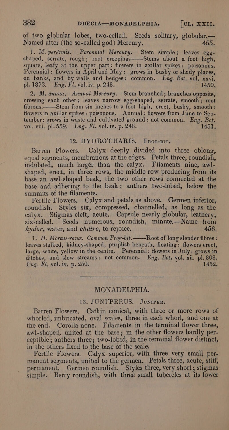 of two globular lobes, two-celled. Seeds solitary, globular,— Named after (the so-called god) Mercury. 455. 1. M. perénnis. Perennial Mereury. Stem simple; leaves egg- shaped, serrate, rough; root creeping. Stems about a foot high, square, leafy at the upper part: flowers in axillar spikes: poisonous. Perennial: flowers in April and May: grows in bushy or shady places, on banks, and by walls and hedges: common. Eng. Bot. vol. xxvi. pl.1872. Eng. Fl. vol.iv. p. 248. ~ 1450. 2. M. dnnua. Annual Mercury. Stem branched ; branches opposite, crossing each other; leaves narrow egg-shaped, serrate, smooth; root fibrous. Stem from six inches to a foot high, erect, bushy, smooth : fiowers in axillar spikes: poisonous. Annual: flowers from June to Sep- tember: grows in waste and cultivated ground: not common. Eng. Bot. vol. viii. pl.559. Eng. Fl. vol. iv. p. 248. 1451. 12. HYDRO’CHARIS. Froc-sir. Barren Flowers. Calyx deeply divided into three oblong, equal segments, membranous at the edges. Petals three, roundish, indulated, much larger than the calyx. Filaments nine, awl- shaped, erect, in three rows, the middle row producing from its base an awl-shaped beak, the two other rows connected at the base and adhering to the beak; anthers two-lobed, below the summits of the filaments. Fertile Flowers. Calyx and petals as above. Germen inferior, roundish. Styles six, compressed, channelled, as long as the calyx. Stigmas cleft, acute. Capsule nearly globular, leathery, six-celled. Seeds numerous, roundish, minute.—Name from hydor, water, and chairo, to rejoice. 456. 1. H. Mérsus-rane. Common Frog-bit. Root of long slender fibres : leaves stalked, kidney-shaped, purplish beneath, floating: flowers erect, Jarge, white, yellow in the centre. Perennial: flowers in July: grows in ditches, and slow streams: not common. Eng. Bot. vol. xii. pl. 808. Eng. Fl, vol. iv. p. 250. 1452. MONADELPHIA. 18. JUNI’PERUS. Juniper. Barren Flowers. Catkin conical, with three or more rows of whorled, imbricated, oval scales, three in each whorl, and one at the end. Corolla none. Filaments in the terminal flower three, awl-shaped, united at the base; in the other flowers hardly per- ceptible; anthers three; two-lobed, in the terminal flower distinct, in the others fixed to the base of the scale. Fertile Flowers. Calyx. superior, with three very small per- manent segments, united to the germen. Petals three, acute, stiff, permanent. Germen roundish. Styles three, very short; stigmas simple. Berry roundish, with three small tubercles at its lower