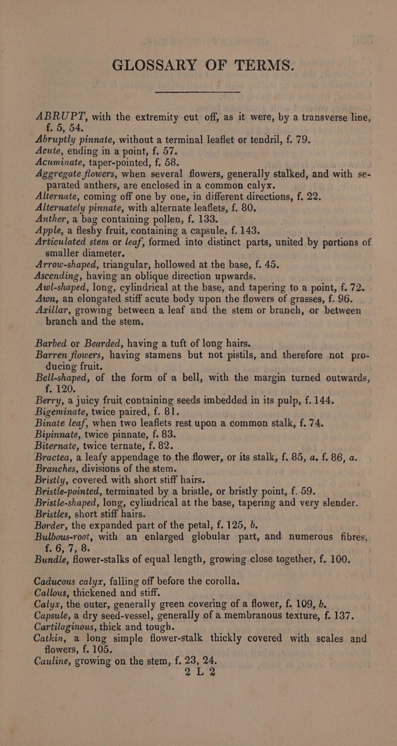 GLOSSARY OF TERMS. ce pa with the extremity cut off, as it were, by a transverse line, . o, 54. Abrupitly pinnate, without a terminal leaflet or tendril, f. 79. Acute, ending in a point, f. 57. Acuminate: taper-pointed, f. 58. Aggregate flowers, when several flowers, generally stalked, and with se- parated anthers, are enclosed in a common calyx. Alternate, coming off one by one, in different directions, f, 22. Alternately pinnate, with alternate leaflets, f. 80. Anther, a bag containing pollen, f. 133. Apple, a fleshy fruit, containing a capsule, f. 143. Articulated stem or leaf, formed into distinct parts, united by portions of smaller diameter. Arrow-shaped, triangular, hollowed at the base, f. 45. Ascending, having an oblique direction upwards. Awl-shaped, long, cylindrical at the base, and tapering to a point, f. 72. Awn, an elongated stiff acute body upon the flowers of grasses, f. 96. Arillar, growing between a leaf and the stem or branch, or between branch and the stem. Barbed or Bearded, having a tuft of long hairs. Barren flowers, having stamens but not pistils, and therefore not pro- ducing fruit. Bell-shaped, of the form of a bell, with the margin turned outwards, f. 120. Berry, a juicy fruit containing seeds imbedded in its pulp, f. 144. Bigeminate, twice paired, f. 81. Binaie leaf, when two leaflets rest upon a common stalk, f. 74. Bipinnate, twice pinnate, f. 83. Biternate, twice ternate, f. 82. Bractea, a leafy appendage to the flower, or its stalk, f. 85, a, f. 86, a. Branches, divisions of the stem. Bristly, covered with short stiff hairs. Bristle-pointed, terminated by a bristle, or bristly point, f. 59. Bristle-shaped, long, cylindrical at the base, tapering and very slender. Bristles, short stiff hairs. Border, the expanded part of the petal, f. 125, b. Bulbous-root, with an enlarged globular part, and numerous fibres, £6, 75:8. Bundle, flower-stalks of equal length, growing close together, f. 100. Caducous calyzx, falling off before the corolla, Callous, thickened and stiff. Calyx, the outer, generally green covering of a flower, f. 109, b. Capsule, a dry seed-vessel, generally of a ‘membranous texture, f. 137. Cartilaginous, thick and tough. Catkin, a long simple flower-stalk thickly covered with scales and flowers, f. 105. Cauline, growing on the stem, f. 23, 24. 2L2